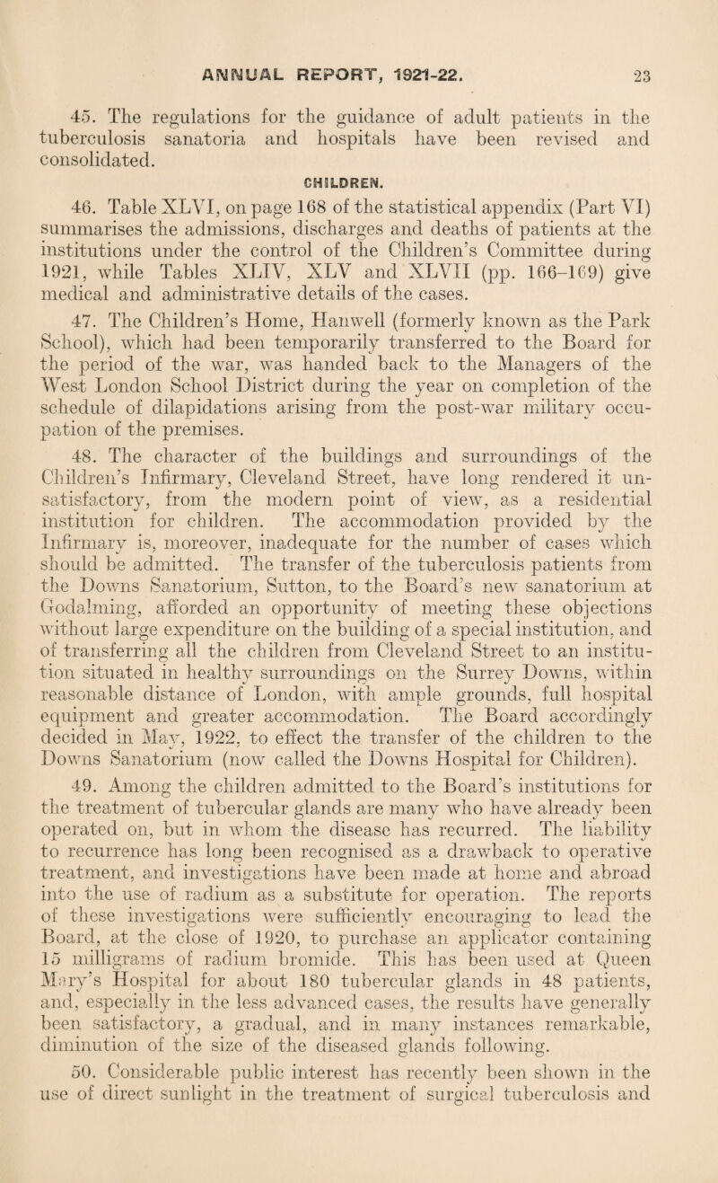 45. The regulations for the guidance of adult patients in the tuberculosis sanatoria and hospitals have been revised and consolidated. CHILDREN. 46. Table XLVI, on page 168 of the statistical appendix (Part VI) summarises the admissions, discharges and deaths of patients at the institutions under the control of the Children’s Committee during 1921, while Tables XLIV, XLV and XLVI I (pp. 166-169) give medical and administrative details of the cases. 47. The Children’s Home, Hanwell (formerly known as the Park School), which had been temporarily transferred to the Board for the period of the war, was handed back to the Managers of the West London School District during the year on completion of the schedule of dilapidations arising from the post-war military occu¬ pation of the premises. 48. The character of the buildings and surroundings of the Children’s Infirmary, Cleveland Street, have long rendered it un¬ satisfactory, from the modern point of view, as a residential institution for children. The accommodation provided by the Infirmary is, moreover, inadequate for the number of cases which should be admitted. The transfer of the tuberculosis patients from the Downs Sanatorium, Sutton, to the Board’s new sanatorium at Godaiming, afforded an opportunity of meeting these objections without large expenditure on the building of a special institution, and of transferring all the children from Cleveland Street to an institu¬ tion situated in healthy surroundings on the Surrey Downs, within reasonable distance of London, with ample grounds, full hospital equipment and greater accommodation. The Board accordingly decided in Mav, 1922. to effect the transfer of the children to the Downs Sanatorium (now called the Downs Hospital for Children). 49. Among the children admitted to the Board’s institutions for the treatment of tubercular glands are many who have already been operated on, but in whom the disease has recurred. The liability to recurrence has long been recognised as a drawback to operative treatment, and investigations have been made at home and abroad into the use of radium as a substitute for operation. The reports of these investigations were sufficiently encouraging to lead the Board, at the close of 1920, to purchase an applicator containing 15 milligrams of radium bromide. This has been used at Queen iry’s Hospital for about 180 tubercular glands in 48 patients, and, especially in the less advanced cases, the results have generally been satisfactory, a gradual, and in many instances remarkable, diminution of the size of the diseased glands following. 50. Considerable public interest has recently been shown in the use of direct sunlight in the treatment of surgical tuberculosis and