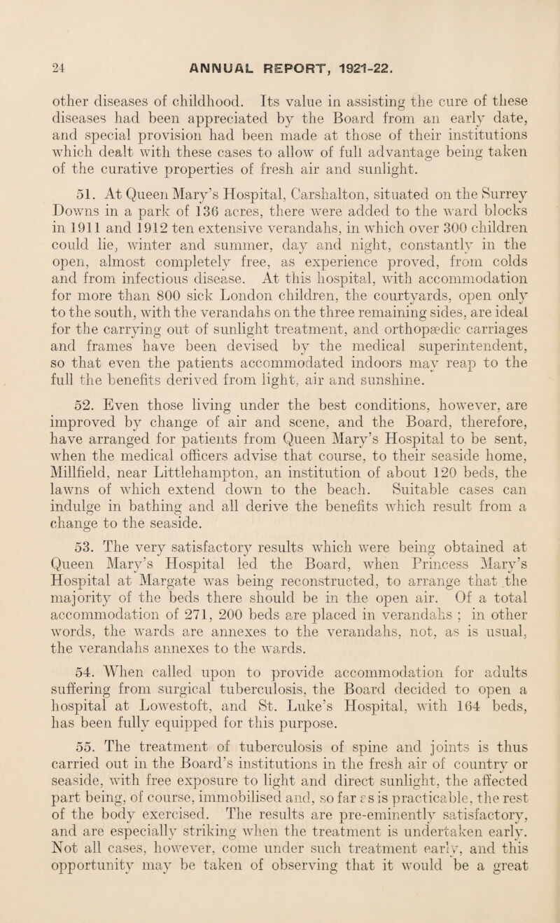 other diseases of childhood. Its value in assisting the cure of these diseases had been appreciated by the Board from an early date, and special provision had been made at those of their institutions which dealt with these cases to allow of full advantage being taken of the curative properties of fresh air and sunlight. 51. At Queen Mary’s Hospital, Carshalton, situated on the Surrey Downs in a park of 136 acres, there were added to the ward blocks in 1911 and 1912 ten extensive verandahs, in which over 300 children could lie, winter and summer, day and night, constantly in the open, almost completely free, as experience proved, from colds and from infectious disease. At this hospital, with accommodation for more than 800 sick London children, the courtyards, open only to the south, with the verandahs on the three remaining sides, are ideal for the carrying out of sunlight treatment, and orthopaedic carriages and frames have been devised by the medical superintendent, so that even the patients accommodated indoors may reap to the full the benefits derived from light, air and sunshine. 52. Even those living under the best conditions, however, are improved by change of air and scene, and the Board, therefore, have arranged for patients from Queen Mary’s Hospital to be sent, when the medical officers advise that course, to their seaside home, Millfield, near Littlehampton, an institution of about 120 beds, the lawns of which extend down to the beach. Suitable cases can indulge in bathing and all derive the benefits which result from a change to the seaside. 53. The very satisfactory results which were being obtained at Queen Mary’s Hospital led the Board, when Princess Mary’s Hospital at Margate was being reconstructed, to arrange that the majority of the beds there should be in the open air. Of a total accommodation of 271, 200 beds are placed in verandahs ; in other words, the wards are annexes to the verandahs, not, as is usual, the verandahs annexes to the wards. 54. When called upon to provide accommodation for adults suffering from surgical tuberculosis, the Board decided to open a hospital at Lowestoft, and St. Luke’s Hospital, with 164 beds, has been fully equipped for this purpose. 55. The treatment of tuberculosis of spine and joints is thus carried out in the Board’s institutions in the fresh air of country or seaside, with free exposure to light and direct sunlight, the affected part being, of course, immobilised and, so far rs is practicable, the rest of the body exercised. The results are pre-eminently satisfactory, and are especially striking when the treatment is undertaken early. Not all cases, however, come under such treatment early, and this opportunity may be taken of observing that it would be a great