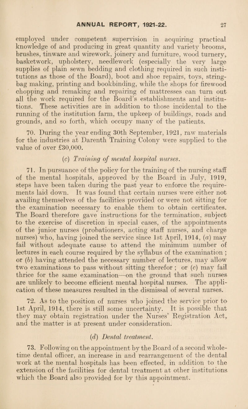 employed under competent supervision in acquiring practical knowledge of and producing in great quantity and variety brooms, brushes, tinware and wirework, joinery and furniture, wood turnery, basketwork, upholstery, needlework (especially the very large supplies of plain sewn bedding and clothing required in such insti¬ tutions as those of the Board), boot and shoe repairs, toys, string- bag making, printing and bookbinding, while the shops for firewood chopping and remaking and repairing of mattresses can turn out all the work required for the Board's establishments and institu¬ tions. These activities are in addition to those incidental to the running of the institution farm, the upkeep of buildings, roads and grounds, and so forth, which occupy many of the patients. 70. During the year ending 30th September, 1921, raw materials for the industries at Darenth Training Colony were supplied to the value of over £30,000. (c) Training of mental hospital nurses. 71. In pursuance of the policy for the training of the nursing staff of the mental hospitals, approved by the Board in July, 1919, steps have been taken during the past year to enforce the require¬ ments laid down. It was found that certain nurses were either not availing themselves of the facilities provided or were not sitting for the examination necessary to enable them to obtain certificates. The Board therefore gave instructions for the termination, subject to the exercise of discretion in special cases, of the appointments of the junior nurses (probationers, acting staff nurses, and charge nurses) who, having joined the service since 1st April, 1914, (a) may fail without adequate cause to attend the minimum number of lectures in each course required by the syllabus of the examination ; or (b) having attended the necessary number of lectures, may allow two examinations to pass without sitting therefor ; or (c) may fail thrice for the same examination—on the ground that such nurses are unlikely to become efficient mental hospital nurses. The appli¬ cation of these measures resulted in the dismissal of several nurses. 72. As to the position of nurses who joined the service prior to 1st April, 1914, there is still some uncertainty. It is possible that they may obtain registration under the Nurses' Registration Act, and the matter is at present under consideration. (d) Dental treatment. 73. Following on the appointment by the Board of a second whole¬ time dental officer, an increase in and rearrangement of the dental work at the mental hospitals has been effected, in addition to the extension of the facilities for dental treatment at other institutions, which the Board also provided for by this appointment.