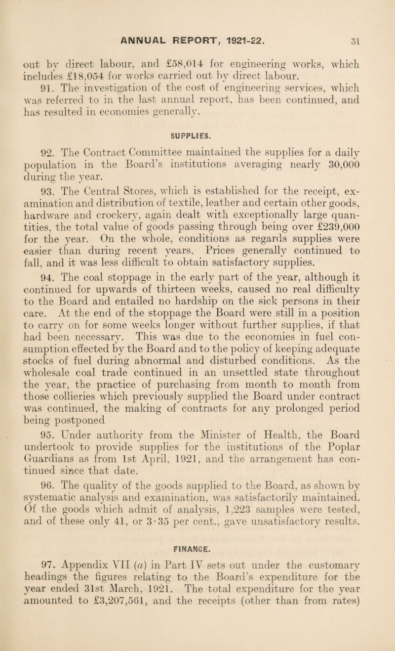 out by direct labour, and £58,014 for engineering works, which includes £18,054 for works carried out by direct labour. 91. The investigation of the cost of engineering services, which was referred to in the last annual report, has been continued, and has resulted in economies generally. SUPPLIES. 92. The Contract Committee maintained the supplies for a daily population in the Board’s institutions averaging nearly 30,000 during the year. 93. The Central Stores, which is established for the receipt, ex¬ amination and distribution of textile, leather and certain other goods, hardware and crockery, again dealt with exceptionally large quan¬ tities, the total value of goods passing through being over £239,000 for the year. On the whole, conditions as regards supplies were easier than during recent years. Prices generally continued to fall, and it was less difficult to obtain satisfactory supplies. 94. The coal stoppage in the early part of the year, although it continued for upwards of thirteen weeks, caused no real difficulty to the Board and entailed no hardship on the sick persons in their care. At the end of the stoppage the Board were still in a position to carry on for some weeks longer without further supplies, if that had been necessary. This was due to the economies in fuel con¬ sumption effected by the Board and to the policy of keeping adequate stocks of fuel during abnormal and disturbed conditions. As the wholesale coal trade continued in an unsettled state throughout the year, the practice of purchasing from month to month from those collieries which previously supplied the Board under contract was continued, the making of contracts for any prolonged period being postponed 95. Under authority from the Minister of Health, the Board undertook to provide supplies for the institutions of the Poplar Guardians as from 1st April, 1921, and the arrangement has con¬ tinued since that date. 96. The quality of the goods supplied to the Board, as shown by systematic analysis and examination, was satisfactorily maintained. Of the goods which admit of analysis, 1,223 samples were tested, and of these only 41, or 3*35 per cent., gave unsatisfactory results. FS^AftS&E. 97. Appendix VII (a) in Part IV sets out under the customary headings the figures relating to the Board’s expenditure for the year ended 31st March, 1921. The total expenditure for the year amounted to £3,207,561, and the receipts (other than from rates)