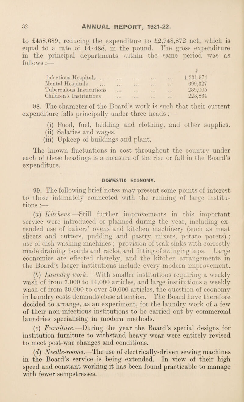 to £458,689, reducing the expenditure to £2,748,872 net, which is equal to a rate of 14-48d. in the pound. The gross expenditure in the principal departments vuthin the same period was as follows :— Infectious Hospitals ... Mental Hospitals Tuberculous Institutions Children’s Institutions £ 1,331,974 699,327 239.005 223,864 98. The character of the Board’s work is such that their current expenditure falls principally under three heads :— (i) Food, fuel, bedding and clothing, and other supplies. (ii) Salaries and wages. (iii) Upkeep of buildings and plant. The known fluctuations in cost throughout the country under each of these headings is a measure of the rise or fall in the Board’s expenditure. DOMESTIC ECONOMY. 99. The following brief notes may present some points of interest to those intimately connected with the running of large institu¬ tions :— (a) Kitchens— Still further improvements in this important service were introduced or planned during the year, including ex¬ tended use of bakers’ ovens and kitchen machinery (such as meat slicers and cutters, pudding and pastry mixers, potato parers) ; use of dish-washing machines ; provision of teak sinks with correctly made draining boards and racks, and fitting of swinging taps. Large economies are effected thereby, and the kitchen arrangements in the Board’s larger institutions include every modern improvement. (b) Laundry work.—With smaller institutions requiring a weekly wash of from 7,000 to 14,000 articles, and large institutions a weekly wash of from 30,000 to over 50,000 articles, the question of economy in laundry costs demands close attention. The Board have therefore decided to arrange, as an experiment, for the laundry work of a few of their non-infectious institutions to be carried out by commercial laundries specialising in modern methods. (c) Furniture.—During the year the Board’s special designs for institution furniture to withstand heavy wear were entirely revised to meet post-war changes and conditions. (d) Needle-rooms.—The use of electrically-driven sewing machines in the Board’s service is being extended. In view of their high speed and constant working it has been found practicable to manage with fewer sempstresses.