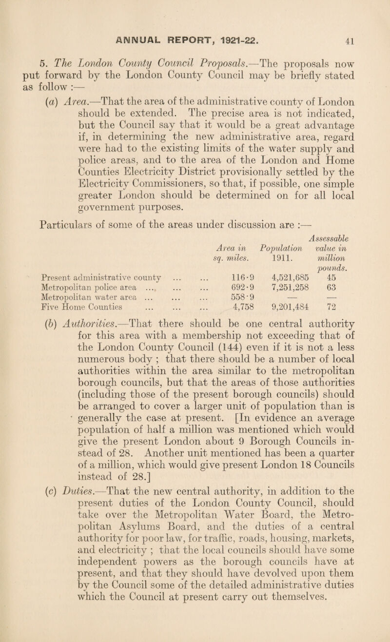 5. The London County Council Proposals.—The proposals now put forward by the London County Council may be briefly stated as follow :— (a) Area.—That the area of the administrative county of London should be extended. The precise area is not indicated, but the Council say that it would be a great advantage if, in determining the new administrative area, regard were had to the existing limits of the water supply and police areas, and to the area of the London and Home Counties Electricity District provisionally settled by the Electricity Commissioners, so that, if possible, one simple greater London should be determined on for all local government purposes. Particulars of some of the areas under discussion are : Assessable Area in Population value in sq. miles. 1911. million pounds. Present administrative county 116*9 4,521,685 45 Metropolitan police area ... 692*9 7,251,258 63 Metropolitan water area ... 558-9 — — Five Home Counties 4,758 9,201,484 72 (b) Authorities.—That there should be one central authority for this area with a membership not exceeding that of the London County Council (144) even if it is not a less numerous body ; that there should be a number of local authorities within the area similar to the metropolitan borough councils, but that the areas of those authorities (including those of the present borough councils) should be arranged to cover a larger unit of population than is • generally the case at present. [In evidence an average population of half a million was mentioned which would give the present London about 9 Borough Councils in¬ stead of 28. Another unit mentioned has been a quarter of a million, which would give present London 18 Councils instead of 28.] (c) Duties.—That the new central authority, in addition to the present duties of the London County Council, should take over the Metropolitan Water Board, the Metro¬ politan Asylums Board, and the duties of a central authority for poor law, for traffic, roads, housing, markets, and electricity ; that the local councils should have some independent powers as the borough councils have at present, and that they should have devolved upon them by the Council some of the detailed administrative duties which the Council at present carry out themselves.