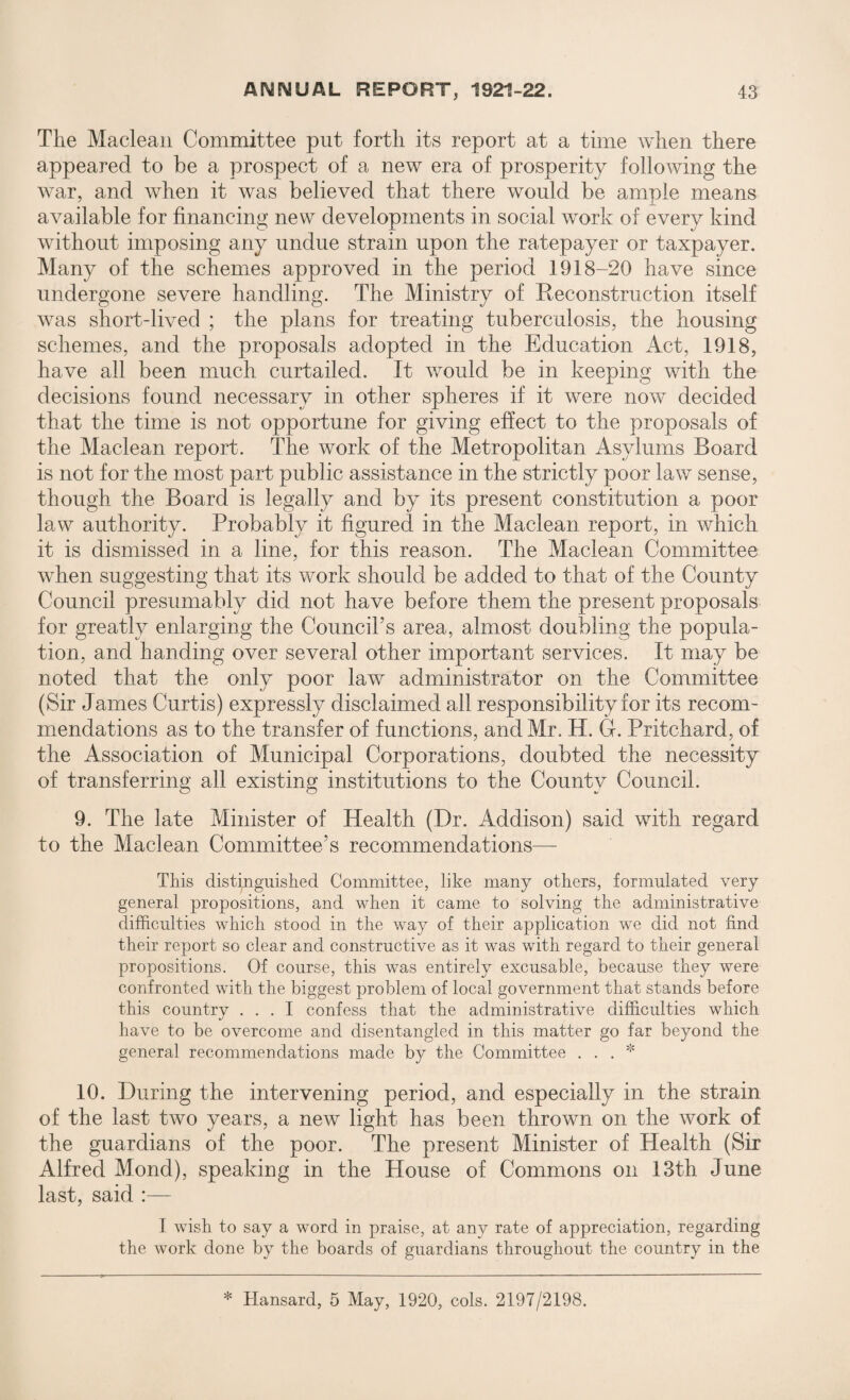 The Maclean Committee put forth its report at a time when there appeared to be a prospect of a new era of prosperity following the war, and when it was believed that there would be ample means available for financing new developments in social work of every kind without imposing any undue strain upon the ratepayer or taxpayer. Many of the schemes approved in the period 1918-20 have since undergone severe handling. The Ministry of Reconstruction itself was short-lived ; the plans for treating tuberculosis, the housing schemes, and the proposals adopted in the Education Act, 1918, have all been much curtailed. It would be in keeping with the decisions found necessary in other spheres if it were now decided that the time is not opportune for giving effect to the proposals of the Maclean report. The work of the Metropolitan Asylums Board is not for the most part public assistance in the strictly poor law sense, though the Board is legally and by its present constitution a poor law authority. Probably it figured in the Maclean report, in which it is dismissed in a line, for this reason. The Maclean Committee when suggesting that its work should be added to that of the County Council presumably did not have before them the present proposals for greatly enlarging the Council’s area, almost doubling the popula¬ tion, and handing over several other important services. It may be noted that the only poor law administrator on the Committee (Sir James Curtis) expressly disclaimed all responsibility for its recom¬ mendations as to the transfer of functions, and Mr. H. G. Pritchard, of the Association of Municipal Corporations, doubted the necessity of transferring all existing institutions to the County Council. 9. The late Minister of Health (Dr. Addison) said with regard to the Maclean Committee’s recommendations— This distinguished Committee, like many others, formulated very general propositions, and when it came to solving the administrative difficulties which stood in the way of their application we did not find their report so clear and constructive as it was with regard to their general propositions. Of course, this was entirely excusable, because they were confronted with the biggest problem of local government that stands before this country ... I confess that the administrative difficulties which have to be overcome and disentangled in this matter go far beyond the general recommendations made by the Committee . . . * 10. During the intervening period, and especially in the strain of the last two years, a new light has been thrown on the work of the guardians of the poor. The present Minister of Health (Sir Alfred Mond), speaking in the House of Commons on 13th June last, said :— I wish to say a word in praise, at any rate of appreciation, regarding the work done by the boards of guardians throughout the country in the * Hansard, 5 May, 1920, cols. 2197/2198.