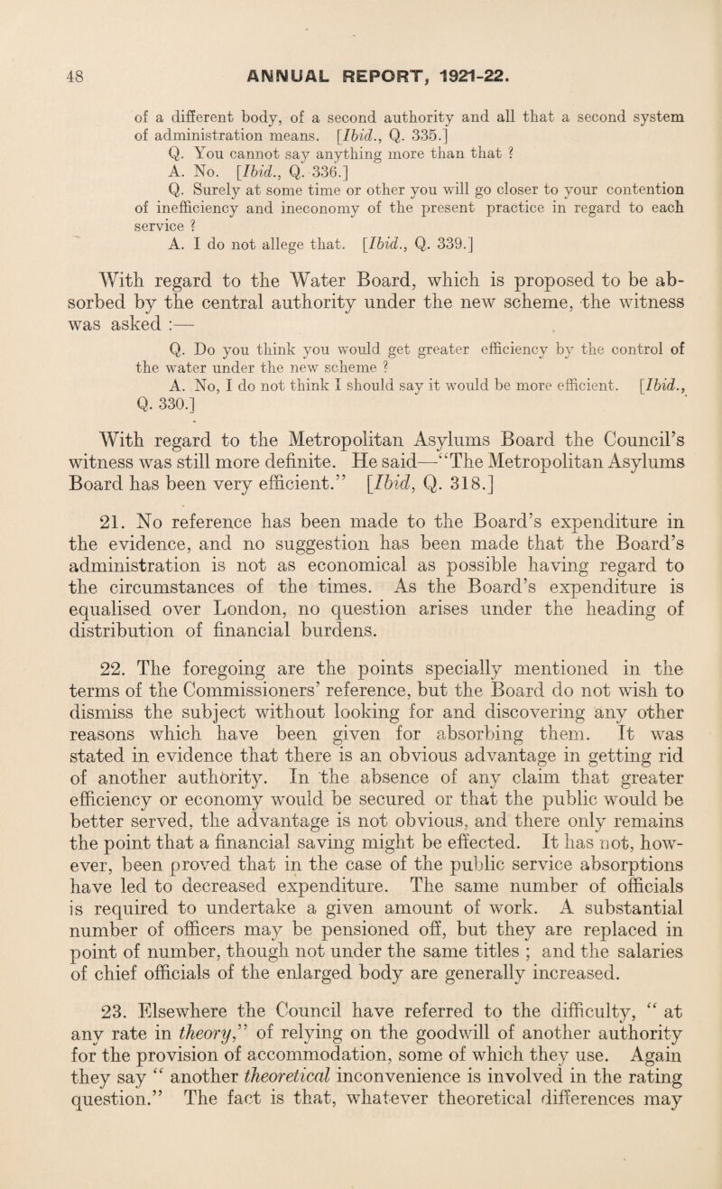 of a different body, of a second authority and all that a second system of administration means. [Ibid., Q. 335.] Q. You cannot say anything more than that ? A. No. [Ibid., Q. 336.] Q. Surely at some time or other you will go closer to your contention of inefficiency and ineconomy of the present practice in regard to each service ? A. I do not allege that. [Ibid., Q. 339.] With regard to the Water Board, which is proposed to be ab¬ sorbed by the central authority under the new scheme, the witness was asked :— Q. Do you think you would get greater efficiency by the control of the water under the new scheme ? A. No, I do not think I should say it would be more efficient. [Ibid., Q. 330.] With regard to the Metropolitan Asylums Board the Council5s witness was still more definite. He said—-“The Metropolitan Asylums Board has been very efficient.55 [Ibid, Q. 318.] 21. No reference has been made to the Board’s expenditure in the evidence, and no suggestion has been made that the Board’s administration is not as economical as possible having regard to the circumstances of the times. As the Board’s expenditure is equalised over London, no question arises under the heading of distribution of financial burdens. 22. The foregoing are the points specially mentioned in the terms of the Commissioners’ reference, but the Board do not wish to dismiss the subject without looking for and discovering any other reasons which have been given for absorbing them. It was stated in evidence that there is an obvious advantage in getting rid of another authority. In the absence of any claim that greater efficiency or economy would be secured or that the public would be better served, the advantage is not obvious, and there only remains the point that a financial saving might be effected. It has not, how¬ ever, been proved that in the case of the public service absorptions have led to decreased expenditure. The same number of officials is required to undertake a given amount of work. A substantial number of officers may be pensioned off, but they are replaced in point of number, though not under the same titles ; and the salaries of chief officials of the enlarged body are generally increased. 23. Elsewhere the Council have referred to the difficulty, “ at any rate in theory,” of relying on the goodwill of another authority for the provision of accommodation, some of which they use. Again they say “ another theoretical inconvenience is involved in the rating question.” The fact is that, whatever theoretical differences may