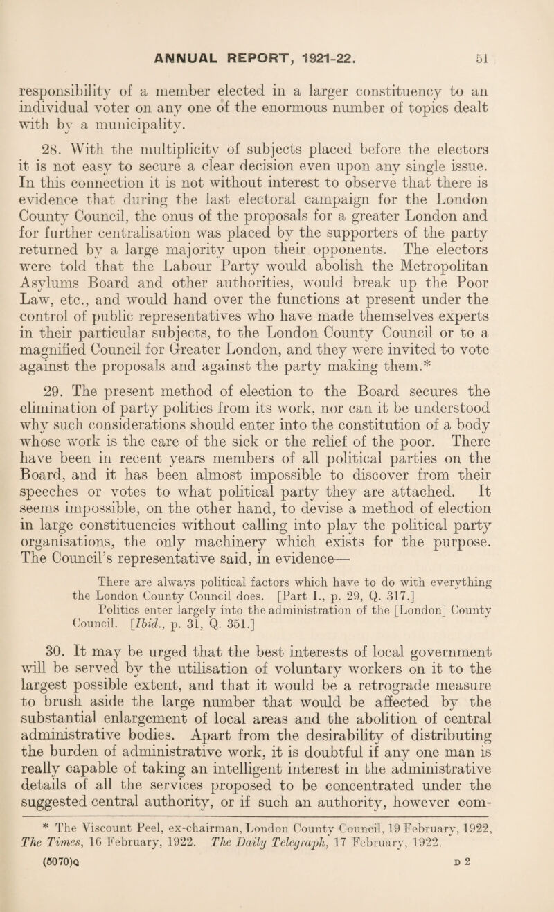 responsibility of a member elected in a larger constituency to an individual voter on any one of the enormous number of topics dealt with by a municipality. 28. With the multiplicity of subjects placed before the electors it is not easy to secure a clear decision even upon any single issue. In this connection it is not without interest to observe that there is evidence that during the last electoral campaign for the London County Council, the onus of the proposals for a greater London and for further centralisation was placed by the supporters of the party returned by a large majority upon their opponents. The electors were told that the Labour Party would abolish the Metropolitan Asylums Board and other authorities, would break up the Poor Law, etc., and would hand over the functions at present under the control of public representatives who have made themselves experts in their particular subjects, to the London County Council or to a magnified Council for Greater London, and they were invited to vote against the proposals and against the party making them.* 29. The present method of election to the Board secures the elimination of party politics from its work, nor can it be understood why such considerations should enter into the constitution of a body whose work is the care of the sick or the relief of the poor. There have been in recent years members of all political parties on the Board, and it has been almost impossible to discover from their speeches or votes to what political party they are attached. It seems impossible, on the other hand, to devise a method of election in large constituencies without calling into play the political party organisations, the only machinery which exists for the purpose. The Council's representative said, in evidence—- There are always political factors which have to do with everything the London County Council does. [Part I., p. 29, Q. 317.] Politics enter largely into the administration of the [London] County Council. [Ibid., p. 31, Q. 351.] 30. It may be urged that the best interests of local government will be served by the utilisation of voluntary workers on it to the largest possible extent, and that it would be a retrograde measure to brush aside the large number that would be affected by the substantial enlargement of local areas and the abolition of central administrative bodies. Apart from the desirability of distributing the burden of administrative work, it is doubtful if any one man is really capable of taking an intelligent interest in the administrative details of all the services proposed to be concentrated under the suggested central authority, or if such an authority, however com- * The Viscount Peel, ex-chairman, London County Council, 19 February, 1922, The Times, 16 February, 1922. The Daily Telegraph, 17 February, 1922. (6070)q d 2