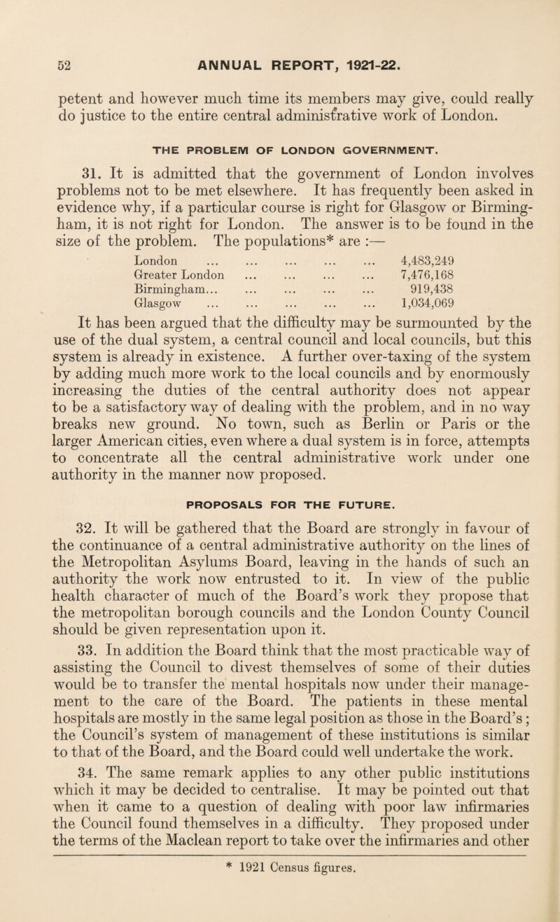 petent and however much time its members may give, could really do justice to the entire central adminis&ative work of London. THE PROBLEM OF LONDON GOVERNMENT. 31. It is admitted that the government of London involves problems not to be met elsewhere. It has frequently been asked in evidence why, if a particular course is right for Glasgow or Birming¬ ham, it is not right for London. The answer is to be found in the size of the problem. The populations* are :— London ... ... ... ... ... 4,483,249 Greater London ... ... ... ... 7,476,168 Birmingham... ... ... ... ... 919,438 Glasgow ... ... ... ... ... 1,034,069 It has been argued that the difficulty may be surmounted by the use of the dual system, a central council and local councils, but this system is already in existence. A further over-taxing of the system by adding much more work to the local councils and by enormously increasing the duties of the central authority does not appear to be a satisfactory way of dealing with the problem, and in no way breaks new ground. No town, such as Berlin or Paris or the larger American cities, even where a dual system is in force, attempts to concentrate all the central administrative work under one authority in the manner now proposed. PROPOSALS FOR THE FUTURE. 32. It will be gathered that the Board are strongly in favour of the continuance of a central administrative authority on the lines of the Metropolitan Asylums Board, leaving in the hands of such an authority the work now entrusted to it. In view of the public health character of much of the Board’s work they propose that the metropolitan borough councils and the London County Council should be given representation upon it. 33. In addition the Board think that the most practicable way of assisting the Council to divest themselves of some of their duties would be to transfer the mental hospitals now under their manage¬ ment to the care of the Board. The patients in these mental hospitals are mostly in the same legal position as those in the Board’s; the Council’s system of management of these institutions is similar to that of the Board, and the Board could well undertake the work. 34. The same remark applies to any other public institutions which it may be decided to centralise. It may be pointed out that when it came to a question of dealing with poor law infirmaries the Council found themselves in a difficulty. They proposed under the terms of the Maclean report to take over the infirmaries and other * 1921 Census figures.