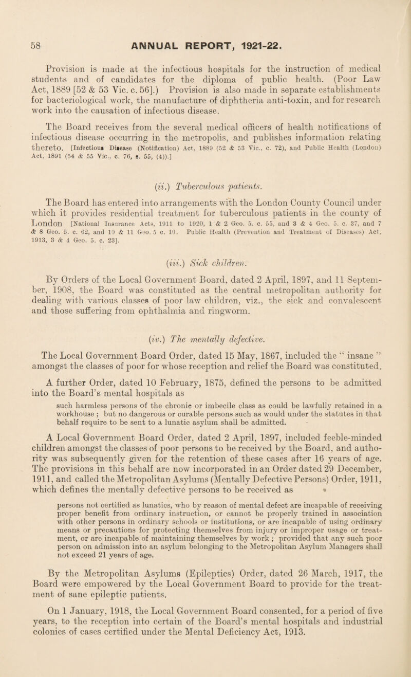 Provision is made at the infectious hospitals for the instruction of medical students and of candidates for the diploma of public health. (Poor Law Act, 1889 [52 & 53 Vic. c. 56].) Provision is also made in separate establishments for bacteriological work, the manufacture of diphtheria anti-toxin, and for research work into the causation of infectious disease. The Board receives from the several medical officers of health notifications of infectious disease occurring in the metropolis, and publishes information relating thereto. [Infectioui Disease (Notification) Act, 1889 (52 & 53 Vic., c. 72), and Public Health (London) Act, 1891 (54 & 55 Vic., c. 76, s. 55, (4)).] (ii.) Tuberculous patients. The Board has entered into arrangements with the London County Council under which it provides residential treatment for tuberculous patients in the county of London [National Insurance Acts, 1911 to 1920, 1 & 2 Geo. 5. c. 55, and 3 & 4 Geo. 5. c. 37, and 7 & 8 Geo. 5. c. 62, and 10 & 11 Geo. 5 c. 10. Public Health (Prevention and Treatment of Diseases) Act, 1913, 3 & 4 Geo. 5. c. 23]. (Hi.) Sick children. By Orders of the Local Government Board, dated 2 April, 1897, and 11 Septem¬ ber, 1908, the Board was constituted as the central metropolitan authority for dealing with various classes of poor law children, viz., the sick and convalescent and those suffering from ophthalmia and ringworm. (iv.) The mentally defective. The Local Government Board Order, dated 15 May, 1867, included the “ insane ” amongst the classes of poor for whose reception and relief the Board was constituted. A further Order, dated 10 February, 1875, defined the persons to be admitted into the Board’s mental hospitals as such harmless persons of the chronic or imbecile class as could be lawfully retained in a workhouse ; but no dangerous or curable persons such as would under the statutes in that behalf require to be sent to a lunatic asylum shall be admitted. A Local Government Board Order, dated 2 April, 1897, included feeble-minded children amongst the classes of poor persons to be received by the Board, and autho¬ rity was subsequently given for the retention of these cases after 16 years of age. The provisions in this behalf are now incorporated in an Order dated 29 December, 1911, and called the Metropolitan Asylums (Mentally Defective Persons) Order, 1911, which defines the mentally defective persons to be received as persons not certified as lunatics, who by reason of mental defect are incapable of receiving proper benefit from ordinary instruction, or cannot be properly trained in association with other persons in ordinary schools or institutions, or are incapable of using ordinary means or precautions for protecting themselves from injury or improper usage or treat¬ ment, or are incapable of maintaining themselves by work ; provided that any such poor person on admission into an asylum belonging to the Metropolitan Asylum Managers shall not exceed 21 years of age. By the Metropolitan Asylums (Epileptics) Order, dated 26 March, 1917, the Board were empowered by the Local Government Board to provide for the treat¬ ment of sane epileptic patients. On 1 January, 1918, the Local Government Board consented, for a period of five years, to the reception into certain of the Board’s mental hospitals and industrial colonies of cases certified under the Mental Deficiency Act, 1913.