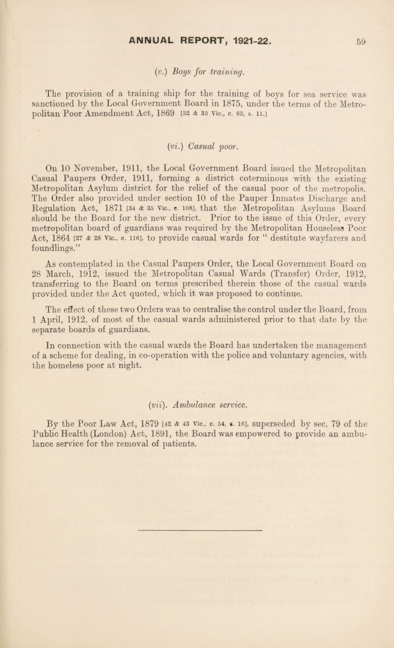 (v.) Boys for training. The provision of a training ship for the training of boys for sea service was sanctioned by the Local Government Board in 1875, under the terms of the Metro¬ politan Poor Amendment Act, 1869 [32 & 33 vie., c. 63, s. 11.] (vi.) Casual yoor. On 10 November, 1911, the Local Government Board issued the Metropolitan Casual Paupers Order, 1911, forming a district coterminous with the existing Metropolitan Asylum district for the relief of the casual poor of the metropolis. The Order also provided under section 10 of the Pauper Inmates Discharge and Regulation Act, 1871 [34 & 35 Vic., e. 108], that the Metropolitan Asylums Board should be the Board for the new district. Prior to the issue of this Order, every metropolitan board of guardians was required by the Metropolitan Houseless Poor Act, 1864 [27 & 28 Vic., c. 116], to provide casual wards for “ destitute wayfarers and foundlings.” As contemplated in the Casual Paupers Order, the Local Government Board on 28 March, 1912, issued the Metropolitan Casual Wards (Transfer) Order, 1912, transferring to the Board on terms prescribed therein those of the casual wards provided under the Act quoted, which it was proposed to continue. The effect of these two Orders was to centralise the control under the Board, from 1 April, 1912, of most of the casual wards administered prior to that date by the separate boards of guardians. In connection with the casual wards the Board has undertaken the management of a scheme for dealing, in co-operation with the police and voluntary agencies, with the homeless poor at night. (vii). Ambulance service. By the Poor Law Act, 1879 [42 & 43 Vic., c. 64, ». 16], superseded by sec. 79 of the Public Health (London) Act, 1891, the Board was empowered to provide an ambu¬ lance service for the removal of patients.