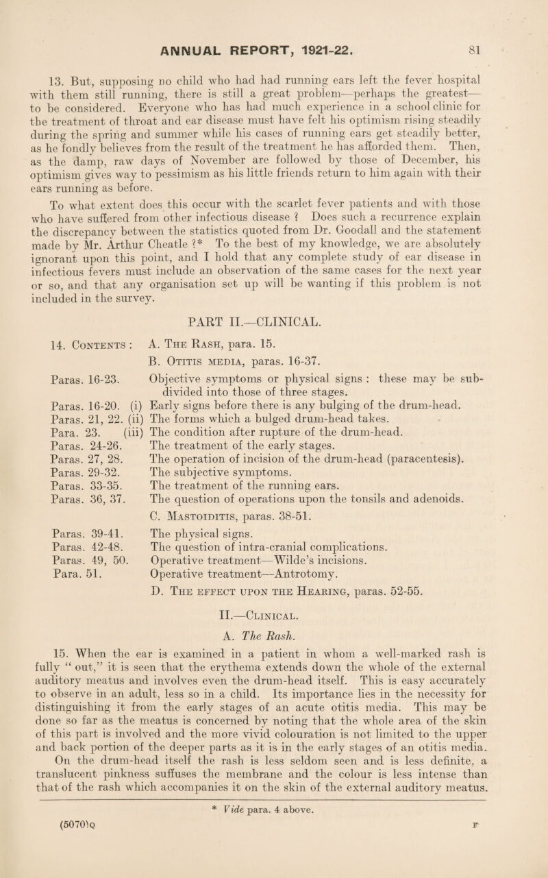 13. But, supposing no child who had had running ears left the fever hospital with them still running, there is still a great problem—perhaps the greatest— to be considered. Everyone who has had much experience in a school clinic for the treatment of throat and ear disease must have felt his optimism rising steadily during the spring and summer while his cases of running ears get steadily better, as he fondly believes from the result of the treatment he has afforded them. Then, as the damp, raw days of November are followed by those of December, his optimism gives way to pessimism as his little friends return to him again with their ears running as before. To what extent does this occur with the scarlet fever patients and with those who have suffered from other infectious disease ? Does such a recurrence explain the discrepancy between the statistics quoted from Dr. Doodad and the statement made by Mr. Arthur Cheatle ?* To the best of my knowledge, we are absolutely ignorant upon this point, and I hold that any complete study of ear disease in infectious fevers must include an observation of the same cases for the next year or so, and that any organisation set up will be wanting if this problem is not included in the survey. PART II.—CLINICAL. 14. Contents : A. The Rash, para. 15. B. Otitis media, paras. 16-37. Objective symptoms or physical signs : these may be sub¬ divided into those of three stages. 16-20. (i) Early signs before there is any bulging of the drum-head. 21, 22. (ii) The forms which a bulged drum-head takes. 23. (iii) The condition after rupture of the drum-head. 24-26. The treatment of the early stages. 27, 28. The operation of incision of the drum-head (paracentesis). The subjective symptoms. The treatment of the running ears. The question of operations upon the tonsils and adenoids. C. Mastoiditis, paras. 38-51. Paras. 16-23. Paras Paras Para. Paras. Paras. Paras. 29-32. Paras. 33-35. Paras. 36, 37. Paras. 39-41. Paras. 42-48. Paras. 49, 50. Para. 51. The physical signs. The question of intra-cranial complications. Operative treatment—Wilde’s incisions. Operative treatment—Antrotomy. D. The effect upon the Hearing, paras. 52-55. II.—Clinical. A. The Rash. 15. When the ear is examined in a patient in whom a well-marked rash is fully “ out,” it is seen that the erythema extends down the whole of the external auditory meatus and involves even the drum-head itself. This is easy accurately to observe in an adult, less so in a child. Its importance lies in the necessity for distinguishing it from the early stages of an acute otitis media. This may be done so far as the meatus is concerned by noting that the whole area of the skin of this part is involved and the more vivid colouration is not limited to the upper and back portion of the deeper parts as it is in the early stages of an otitis media. On the drum-head itself the rash is less seldom seen and is less definite, a translucent pinkness suffuses the membrane and the colour is less intense than that of the rash which accompanies it on the skin of the external auditory meatus. (507CPq * Vide para. 4 above. F