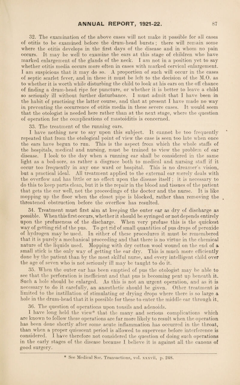32. The examination of the above cases will not make it possible for all cases of otitis to be examined before the drum-head bursts ; there will remain, some where the otitis develops in the first days of the disease and in whom no pain occurs. It may be well to examine the ears at this stage of children who have marked enlargement of the glands of the neck. I am not in a position yet to say whether otitis media occurs more often in cases with marked cervical enlargement. I am suspicious that it may do so. A proportion of such will occur in the cases of septic scarlet fever, and in these it must be left to the decision of the M.O. as to whether it is worth while disturbing the child to look at his ears on the off chance of finding a drum-head ripe for puncture, or whether it is better to leave a child so seriously ill without further disturbance. I must admit that I have been in the habit of practising the latter course, and that at present I have made no way in preventing the occurrence of otitis media in these severe cases. It would seem that the otologist is needed here rather than at the next stage, where the question of operation for the complications of mastoiditis is concerned. 33. The treatment of the running ears. I have nothing new to say upon this subject. It cannot be too frequently repeated that from the otological point of view the case is seen too late when once the ears have begun, to run. This is the aspect from which the whole staffs of the hospitals, medical and nursing, must be trained to view the problem of ear disease. I look to the day when a running ear shall be considered in the same light as a bed-sore, as rather a disgrace both to medical and nursing staff if it occur too frequently in any one ward or hospital. This is no dreamer's vision, but a practical ideal. All treatment applied to the external ear merely deals with the overflow and has little or no effect upon the disease itself ; it is necessary to do this to keep parts clean, but it is the repair in the blood and tissues of the patient that gets the ear well, not the proceedings of the doctor and the nurse. It is like mopping up the floor when the closet pipe is blocked, rather than removing the threatened obstruction before the overflow has resulted. 34. Treatment must first aim at keeping the outer ear as dry of discharge as possible. When this first occurs, whether it should be syringed or not depends entirely upon the profuseness of the discharge. When very profuse this is the quickest way of getting rid of the pus. To get rid of small quantities of pus drops of peroxide of hydrogen may be used. In either of these procedures it must be remembered that it is purely a mechanical proceeding and that there is no virtue in the chemical nature of the liquids used. Mopping with dry cotton wool wound on the end of a small stick is the oidy way of getting the ear dry. This is much more efficiently done by the patient than by the most skilful nurse, and every intelligent child over the age of seven who is not seriously ill may be taught to do it. 35. When the outer ear has been emptied of pus the otologist may be able to see that the perforation is inefficient and. that pus is becoming pent up beneath it. Such a hole should be enlarged. As this is not an urgent operation, and as it is necessary to do it carefully, an anaesthetic should be given. Other treatment is limited to the instillation of stimulating or drying drops where there is so large a hole in the drum-head that it is possible for these to enter the middle ear through it. 36. The question of operations upon tonsils and adenoids. I have long held the view* that the many and serious complications which are known to follow these operations are far more likely to result when the operation has been done shortly after some acute inflammation has occurred in the throat, than when a proper quiescent period is allowed to supervene before interference is considered. I have therefore not considered the question of doing such operations in the early stages of the disease because I believe it is against all the canons of good surgery. * See Medical Soc. Transactions, vol. xxxvii, p. 248.