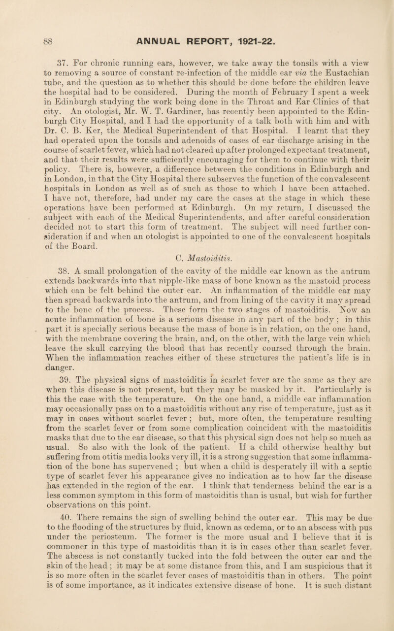37. For chronic running ears, however, we take away the tonsils with a view to removing a source of constant re-infection of the middle ear via the Eustachian tube, and the question as to whether this should be done before the children leave the hospital had to be considered. During the month of February I spent a week in Edinburgh studying the work being done in the Throat and Ear Clinics of that city. An otologist, Mr. W. T. Gardiner, has recently been appointed to the Edin¬ burgh City Hospital, and I had the opportunity of a talk both with him and with Dr. C. B. Ker, the Medical Superintendent of that Hospital. I learnt that they had operated upon the tonsils and adenoids of cases of ear discharge arising in the course of scarlet fever, which had not cleared up after prolonged expectant treatment, and that their results were sufficiently encouraging for them to continue with their policy. There is, however, a difference between the conditions in Edinburgh and in London, in that the City Hospital there subserves the function of the convalescent hospitals in London as well as of such as those to which I have been attached. I have not, therefore, had under my care the cases at the stage in which these operations have been performed at Edinburgh. On my return, I discussed the subject with each of the Medical Superintendents, and after careful consideration decided not to start this form of treatment. The subject will need further con¬ sideration if and when an otologist is appointed to one of the convalescent hospitals of the Board. C. Mastoiditis. 38. A small prolongation of the cavity of the middle ear known as the antrum extends backwards into that nipple-like mass of bone known as the mastoid process which can be felt behind the outer ear. An inflammation of the middle ear may then spread backwards into the antrum, and from lining of the cavity it may spread to the bone of the process. These form the two stages of mastoiditis. How an acute inflammation of bone is a serious disease in any part of the body ; in this part it is specially serious because the mass of bone is in relation, on the one hand, with the membrane covering the brain, and, on the other, with the large vein which leave the skull carrying the blood that has recently coursed through the brain. When the inflammation reaches either of these structures the patient’s life is in danger. 39. The physical signs of mastoiditis in scarlet fever are the same as they are when this disease is not present, but they may be masked by it. Particularly is this the case with the temperature. On the one hand, a middle ear inflammation may occasionally pass on to a mastoiditis without any rise of temperature, just as it may in cases without scarlet fever ; but, more often, the temperature resulting from the scarlet fever or from some complication coincident with the mastoiditis masks that due to the ear disease, so that this physical sign does not help so much as usual. So also with the look of the patient. If a child otherwise healthy but suffering from otitis media looks very ill, it is a strong suggestion that some inflamma¬ tion of the bone has supervened ; but when a child is desperately ill with a septic type of scarlet fever his appearance gives no indication as to how far the disease has extended in the region of the ear. I think that tenderness behind the ear is a less common symptom in this form of mastoiditis than is usual, but wish for further observations on this point. 40. There remains the sign of swelling behind the outer ear. This may be due to the flooding of the structures by fluid, known as oedema, or to an abscess with pus under the periosteum. The former is the more usual and I believe that it is commoner in this type of mastoiditis than it is in cases other than scarlet fever. The abscess is not constantly tucked into the fold between the outer ear and the skin of the head ; it may be at some distance from this, and I am suspicious that it is so more often in the scarlet fever cases of mastoiditis than in others. The point is of some importance, as it indicates extensive disease of bone. It is such distant