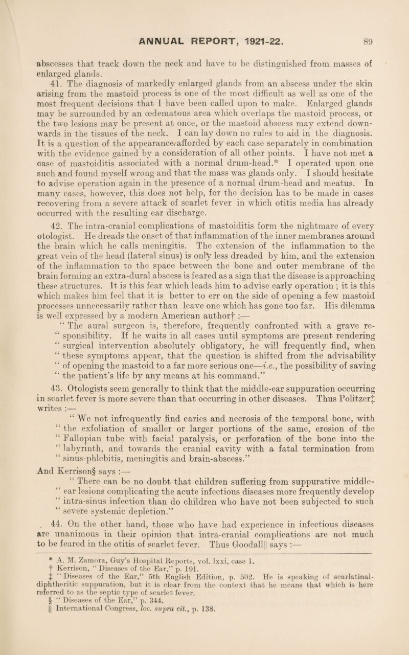 abscesses that track down the neck and have to be distinguished from masses of enlarged glands. 41. The diagnosis of markedly enlarged glands from an abscess under the skin arising from the mastoid process is one of the most difficult as well as one of the most frequent decisions that T have been called upon to make. Enlarged glands may be surrounded by an cedematous area which overlaps the mastoid process, or the two lesions may be present at once, or the mastoid abscess may extend down¬ wards in the tissues of the neck. I can lay down no rules to aid in the diagnosis. It is a question of the appearance/ afforded by each case separately in combination with the evidence gained by a consideration of all other points. I have not met a case of mastoiditis associated with a normal drum-head.* * * § I operated upon one such and found myself wrong and that the mass was glands only. I should hesitate to advise operation again in the presence of a normal drum-head and meatus. In many cases, however, this does not help, for the decision has to be made in cases recovering from a severe attack of scarlet fever in which otitis media has already occurred with the resulting ear discharge. 42. The intra-crania 1 complications of mastoiditis form the nightmare of every otologist. He dreads the onset of that inflammation of the inner membranes around the brain which he calls meningitis. The extension of the inflammation to the great vein of the head (lateral sinus) is only less dreaded by him, and the extension of the inflammation to the space between the bone and outer membrane of the brain forming an extra-dural abscess is feared as a sign that the disease is approaching these structures. It is this fear which leads him to advise early operation ; it is this which makes him feel that it is better to err on the side of opening a few mastoid processes unnecessarily rather than leave one which has gone too far. His dilemma is well expressed by a modern American author! :— “ The aural surgeon is, therefore, frequently confronted with a grave re- “ sponsibility. If he waits in all cases until symptoms are present rendering “ surgical intervention absolutely obligatory, he will frequently find, when “ these symptoms appear, that the question is shifted from the advisability “ of opening the mastoid to a far more serious one—i.e., the possibility of saving “ the patient’s life by any means at his command.” 43. Otologists seem generally to think that the middle-ear suppuration occurring in scarlet fever is more severe than that occurring in other diseases. Thus PolitzerJ writes :— iC We not infrequently find caries and necrosis of the temporal bone, with “ the exfoliation of smaller or larger portions of the same, erosion of the “ Fallopian tube with facial paralysis, or perforation of the bone into the “ labyrinth, and towards the cranial cavity with a fatal termination from “ sinus-phlebitis, meningitis and brain-abscess.” And Kerrison§ savs :— There can be no doubt that children suffering from suppurative middle- “ ear lesions complicating the acute infectious diseases more frequently develop intra-sinus infection than do children who have not been subjected to such <c severe systemic depletion.” . 44. On the other hand, those who have had experience in infectious diseases are unanimous in their opinion that intra-cranial complications are not much to be feared in the otitis of scarlet fever. Thus Goodall[| says :— * A. M. Zamora, Guy’s Hospital Reports, vol. lxxi, case 1. f Kerrison, “ Diseases of the Ear,” p. 191. J  Diseases of the Ear,” 5th English Edition, p. 502. He is speaking of scarlatinal- diphtheritic suppuration, but it is clear from the context that he means that which is here referred to as the septic type of scarlet fever. § “ Diseases of the Ear,” p. 344. || International Congress, loc. supra cit., p. 138.