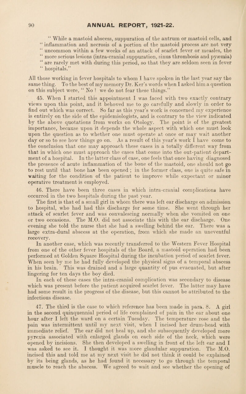 “ While a mastoid abscess, suppuration of the antrum or mastoid cells, and “ inflammation and necrosis of a portion of the mastoid process are not very “ uncommon within a few weeks of an attack of scarlet fever or measles, the “ more serious lesions (intra-cranial suppuration, sinus thrombosis and pyaemia) “ are rarely met with during this period, so that they are seldom seen in fever “ hospitals.5' All those working in fever hospitals to whom I have spoken in the last year say the same thing. To the best of my memory Dr. Ker’s words when I asked him a question on this subject were, “ No ! we do not fear these things.55 45. When I started this appointment I was faced with two exactly contrary views upon this point, and it behoved me to go carefully and slowly in order to find out which was correct. So far as this year’s work is concerned my experience is entirely on the side of the epidemiologists, and is contrary to the view indicated by the above quotations from works on Otology. The point is of the greatest importance, because upon it depends the whole aspect with which one must look upon the question as to whether one must operate at once or may wait another day or so to see how things go on. As a result of this year’s work I have come to the conclusion that one may approach these cases in a totally different way from that in which one must approach the cases that come into the out-patient depart¬ ment of a hospital. In the latter class of case, one feels that once having diagnosed the presence of acute inflammation of the bone of the mastoid, one should not go to rest until that bone has been opened ; in the former class, one is quite safe in waiting for the condition of the patient to improve while expectant or minor operative treatment is employed. 46. There have been three cases in which intra-cranial complications have occurred in the two hospitals during the past year. The first is that of a small girl in whom there was left ear discharge on admission to hospital, who had had this discharge for some time. She went through her attack of scarlet fever and was convalescing normally when she vomited on one or two occasions. The M.O. did not associate this with the ear discharge. One evening she told the nurse that she had a swelling behilid the ear. There was a large extra-dural abscess at the operation, from which she made an uneventful recovery. In another case, which was recently transferred to the Western Fever Hospital from one of the other fever hospitals of the Board, a mastoid operation had been performed at Golden Square Hospital during the incubation period of scarlet fever. When seen by me he had fully developed the physical signs of a temporal abscess in his brain. This was drained and a large quantity of pus evacuated, but after lingering for ten days the boy died. In each of these cases the intra-cranial complication was secondary to disease which was present before the patient acquired scarlet fever. The latter may have had some result in the progress of the disease, but this cannot be attributed to the infectious disease. 47. The third is the case to which reference has been made in para. 8. A girl in the second quinquennial period of life complained of pain in the ear about one hour after I left the ward on a certain Tuesday. The temperature rose and the pain was intermittent until my next visit, when I incised her drum-head with immediate relief. The ear did not heal up, and she subsequently developed more pyrexia associated with enlarged glands on each side of the neck, which were opened by incisions. She then developed a swelling in front of the left ear and I was asked to see it. I thought it was more glandular suppuration. The M.O. incised this and told me at my next visit he did not think it could be explained by its being glands, as he had found it necessary to go through the temporal muscle to reach the abscess. We agreed to wait and see whether the opening of