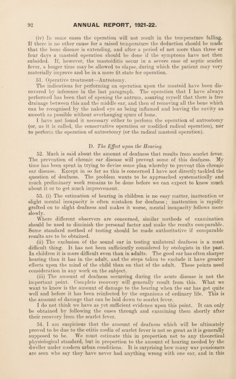 (iv) In some cases the operation will not result in the temperature falling. If there is no other cause for a raised temperature the deduction should be made that the bone disease is extending, and after a period of not more than three or four days a mastoid operation should be done if the symptoms have not then subsided. If, however, the mastoiditis occur in a severe case of septic scarlet fever, a longer time may be allowed to elapse, during which the patient may very materially improve and be in a more fit state for operation. 51. Operative treatment—Antrotomy. The indications for performing an operation upon the mastoid have been dis¬ covered by inference in the last paragraph. The operation that I have always performed has been that of opening the antrum, assuring myself that there is free drainage between this and the middle ear, and then of removing all the bone which can be recognised by the naked eye as being inflamed and leaving the cavity as smooth as possible without overhanging spurs of bone. I have not found it necessary either to perform the operation of antrostomy (or, as it is called, the conservative operation or modified radical operation), nor to perform the operation of antrectomy (or the radical mastoid operation). D. The Effect wpon the Hearing. 52. Much is said about the amount of deafness that results from scarlet fever. The prevention of chronic ear disease will prevent some of this deafness. My time has been spent in trying to devise some plan whereby to prevent this chronic ear disease. Except in so far as this is concerned I have not directly tackled the question of deafness. The problem wants to be approached systematically and much preliminary work remains to be done before we can expect to know much about it or to get much improvement. 53. (i) The estimation of hearing in children is no easy matter, inattention or slight mental incapacity is often mistaken for deafness ; inattention is rapidly grafted on to slight deafness and makes it worse, mental incapacity follows more slowly. Where different observers are concerned, similar methods of examination should be used to diminish the personal factor and make the results comparable. Some standard method of testing should be made authoritative if comparable results are to be obtained. (ii) The exclusion of the sound ear in testing unilateral deafness is a most difficult thing. It has not been sufficiently considered by otologists in the past. In children it is more difficult even than in adults. The good ear has often sharper hearing than it has in the adult, and the steps taken to exclude it have greater effects upon the mind of the child than on that of the adult. These points need consideration in any work on the subject. (iii) The amount of deafness occurring during the acute disease is not tbe important point. Complete recovery will generally result from this. What we want to know is the amount of damage to the hearing when the ear has got quite well and before it has been reinfected by the organisms of ordinary life. This is the amount of damage that can be laid down to scarlet fever. I do not think we have as yet sufficient evidence upon this point. It can only be obtained by following the cases through and examining them shortly after their recovery from the scarlet fever. 54. I am suspicious that the amount of deafness which will be ultimately proved to be due to the otitis media of scarlet fever is not so great as it is generally supposed to be. We must estimate this in proportion not to any theoretical physiological standard, but in proportion to the amount of hearing needed by the dweller under modern urban conditions. It is surprising how many war pensioners are seen who say they have never had anything wrong with one ear, and in this