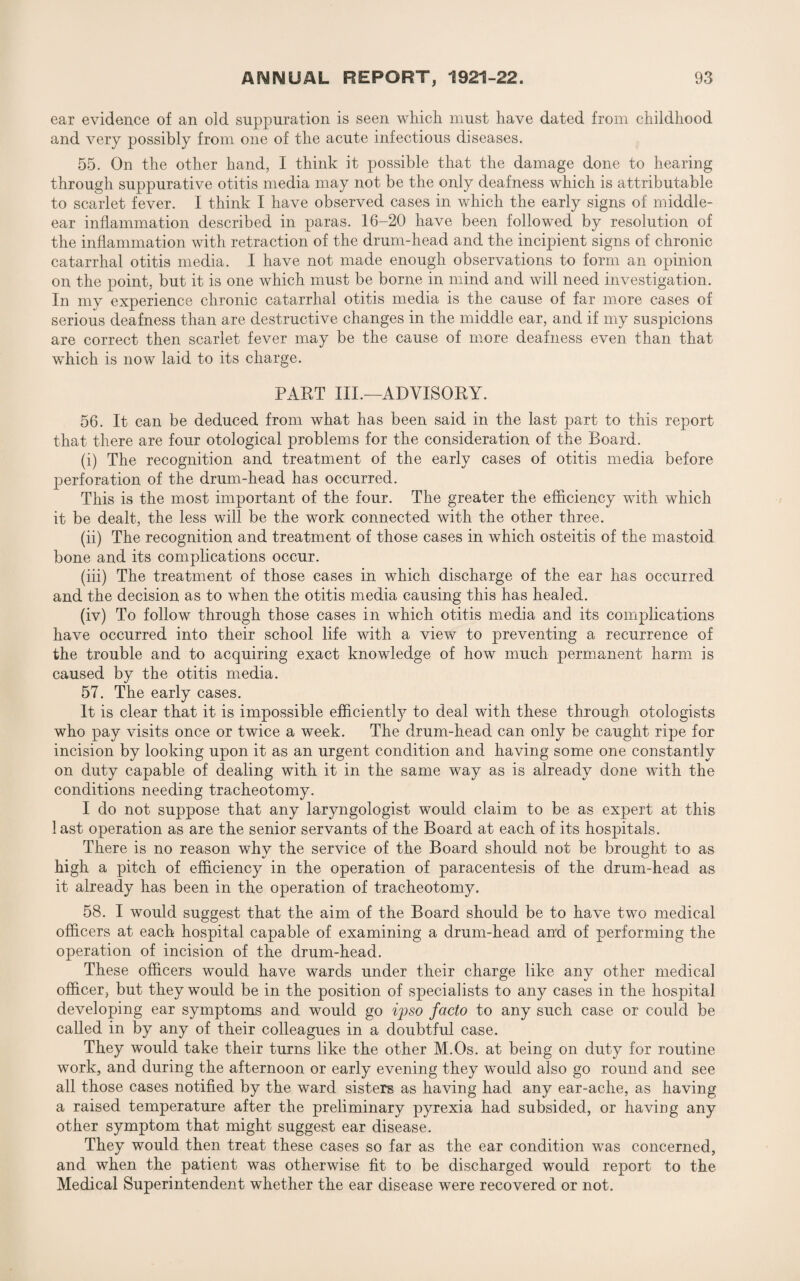 ear evidence of an old suppuration is seen which must have dated from childhood and very possibly from one of the acute infectious diseases. 55. On the other hand, I think it possible that the damage done to hearing through suppurative otitis media may not be the only deafness which is attributable to scarlet fever. I think I have observed cases in which the early signs of middle- ear inflammation described in paras. 16-20 have been followed by resolution of the inflammation with retraction of the drum-head and the incipient signs of chronic catarrhal otitis media. I have not made enough observations to form an opinion on the point, but it is one which must be borne in mind and will need investigation. In my experience chronic catarrhal otitis media is the cause of far more cases of serious deafness than are destructive changes in the middle ear, and if my suspicions are correct then scarlet fever may be the cause of more deafness even than that which is now laid to its charge. PART III.—ADVISORY. 56. It can be deduced from what has been said in the last part to this report that there are four otological problems for the consideration of the Board. (i) The recognition and treatment of the early cases of otitis media before perforation of the drum-head has occurred. This is the most important of the four. The greater the efficiency with which it be dealt, the less will be the work connected with the other three. (ii) The recognition and treatment of those cases in which osteitis of the mastoid bone and its complications occur. (iii) The treatment of those cases in which discharge of the ear has occurred and the decision as to when the otitis media causing this has healed. (iv) To follow through those cases in which otitis media and its complications have occurred into their school life with a view to preventing a recurrence of the trouble and to acquiring exact knowledge of how much permanent harm is caused by the otitis media. 57. The early cases. It is clear that it is impossible efficiently to deal with these through otologists who pay visits once or twice a week. The drum-head can only be caught ripe for incision by looking upon it as an urgent condition and having some one constantly on duty capable of dealing with it in the same way as is already done with the conditions needing tracheotomy. I do not suppose that any laryngologist would claim to be as expert at this 1 ast operation as are the senior servants of the Board at each of its hospitals. There is no reason why the service of the Board should not be brought to as high a pitch of efficiency in the operation of paracentesis of the drum-head as it already has been in the operation of tracheotomy. 58. I would suggest that the aim of the Board should be to have two medical officers at each hospital capable of examining a drum-head and of performing the operation of incision of the drum-head. These officers would have wards under their charge like any other medical officer, but they would be in the position of specialists to any cases in the hospital developing ear symptoms and would go ipso facto to any such case or could be called in by any of their colleagues in a doubtful case. They would take their turns like the other M.Os. at being on duty for routine work, and during the afternoon or early evening they would also go round and see all those cases notified by the ward sisters as having had any ear-ache, as having a raised temperature after the preliminary pyrexia had subsided, or having any other symptom that might suggest ear disease. They would then treat these cases so far as the ear condition was concerned, and when the patient was otherwise fit to be discharged would report to the Medical Superintendent whether the ear disease were recovered or not.