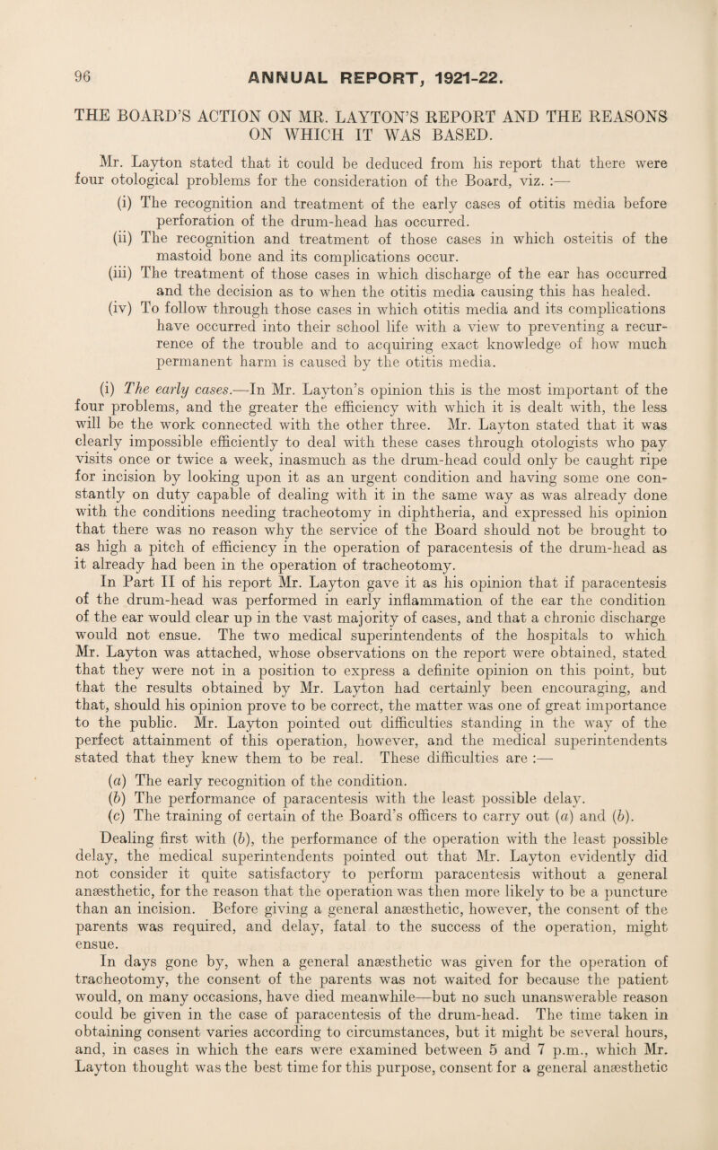 THE BOARD’S ACTION ON MR. LAYTON’S REPORT AND THE REASONS ON WHICH IT WAS BASED. Mr. Layton stated that it could be deduced from bis report that there were four otological problems for the consideration of the Board, viz. :—- (i) The recognition and treatment of the early cases of otitis media before perforation of the drum-head has occurred. (ii) The recognition and treatment of those cases in which osteitis of the mastoid bone and its complications occur. (iii) The treatment of those cases in which discharge of the ear has occurred and the decision as to when the otitis media causing this has healed. (iv) To follow through those cases in which otitis media and its complications have occurred into their school life with a view to preventing a recur¬ rence of the trouble and to acquiring exact knowledge of how much permanent harm is caused by the otitis media. (i) The early cases.—In Mr. Layton’s opinion this is the most important of the four problems, and the greater the efficiency with which it is dealt with, the less will be the work connected with the other three. Mr. Layton stated that it was clearly impossible efficiently to deal with these cases through otologists who pay visits once or twice a week, inasmuch as the drum-head could only be caught ripe for incision by looking upon it as an urgent condition and having some one con¬ stantly on duty capable of dealing with it in the same way as was already done with the conditions needing tracheotomy in diphtheria, and expressed his opinion that there was no reason why the service of the Board should not be brought to as high a pitch of efficiency in the operation of paracentesis of the drum-head as it already had been in the operation of tracheotomy. In Part II of his report Mr. Layton gave it as his opinion that if paracentesis of the drum-head was performed in early inflammation of the ear the condition of the ear would clear up in the vast majority of cases, and that a chronic discharge would not ensue. The two medical superintendents of the hospitals to which Mr. Layton was attached, whose observations on the report were obtained, stated that they were not in a position to express a definite opinion on this point, but that the results obtained by Mr. Layton had certainly been encouraging, and that, should his opinion prove to be correct, the matter was one of great importance to the public. Mr. Layton pointed out difficulties standing in the way of the perfect attainment of this operation, however, and the medical superintendents stated that they knew them to be real. These difficulties are :—- (a) The early recognition of the condition. (b) The performance of paracentesis with the least possible delay. (c) The training of certain of the Board’s officers to carry out (a) and (b). Dealing first with (b), the performance of the operation with the least possible delay, the medical superintendents pointed out that Mr. Layton evidently did not consider it quite satisfactory to perform paracentesis without a general anaesthetic, for the reason that the operation was then more likely to be a puncture than an incision. Before giving a general anaesthetic, however, the consent of the parents was required, and delay, fatal to the success of the operation, might ensue. In days gone by, when a general anaesthetic was given for the operation of tracheotomy, the consent of the parents was not waited for because the patient would, on many occasions, have died meanwhile—but no such unanswerable reason could be given in the case of paracentesis of the drum-head. The time taken in obtaining consent varies according to circumstances, but it might be several hours, and, in cases in which the ears were examined between 5 and 7 p.m., which Mr. Layton thought was the best time for this purpose, consent for a general anaesthetic