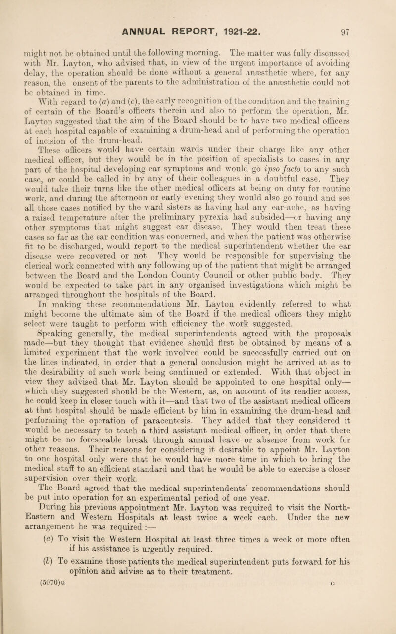 might not be obtained until the following morning. The matter was fully discussed with Mr. Layton, who advised that, in view of the urgent importance of avoiding delay, the operation should be done without a general anaesthetic where, for any reason, the onsent of the parents to the administration of the anaesthetic could not be obtained in time. With regard to (a) and (c), the early recognition of the condition and the training of certain of the Board’s officers therein and also to perform the operation, Mr. Layton suggested that the aim of the Board should be to have two medical officers at each hospital capable of examining a drum-head and of performing the operation of incision of the drum-head. These officers would have certain wards under their charge like any other medical officer, but they would be in the position of specialists to cases in any part of the hospital developing ear symptoms and would go ipso facto to any such case, or could be called in by any of their colleagues in a doubtful case. They would take their turns like the other medical officers at being on duty for routine work, and during the afternoon or early evening they would also go round and see all those cases notified by the ward sisters as having had any ear-ache, as having a raised temperature after the preliminary pyrexia had subsided—or having any other symptoms that might suggest ear disease. They would then treat these cases so far as the ear condition was concerned, and when the patient was otherwise fit to be discharged, would report to the medical superintendent whether the ear disease were recovered or not. They would be responsible for supervising the clerical work connected with any following up of the patient that might be arranged between the Board and the London County Council or other public body. They would be expected to take part in any organised investigations which might be arranged throughout the hospitals of the Board. In making these recommendations Mr. Layton evidently referred to what might become the ultimate aim of the Board if the medical officers they might select were taught to perform with efficiency the work suggested. Speaking generally, the medical superintendents agreed with the proposals made—-but they thought that evidence should first be obtained by means of a limited experiment that the work involved could be successfully carried out on the lines indicated, in order that a general conclusion might be arrived at as to the desirability of such work being continued or extended. With that object in view they advised that Mr. Layton should be appointed to one hospital only— which they suggested should be the Western, as, on account of its readier access, he could keep in closer touch with it—and that two of the assistant medical officers at that hospital should be made efficient by him in examining the drum-head and performing the operation of paracentesis. They added that they considered it would be necessary to teach a third assistant medical officer, in order that there might be no foreseeable break through annual leave or absence from work for other reasons. Their reasons for considering it desirable to appoint Mr. Layton to one hospital only were that he would have more time in which to bring the medical staff to an efficient standard and that he would be able to exercise a closer supervision over their work. The Board agreed that the medical superintendents’ recommendations should be put into operation for an experimental period of one year. During his previous appointment Mr. Layton was required to visit the North- Eastern and Western Hospitals at least twice a week each. Under the new arrangement he was required :— (a) To visit the Western Hospital at least three times a week or more often if his assistance is urgently required. (b) To examine those patients the medical superintendent puts forward for his opinion and advise as to their treatment. (5070)q G