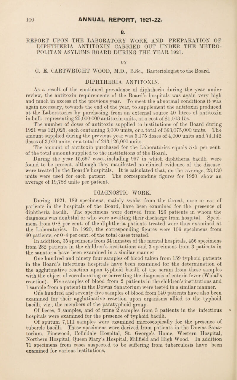 B. REPORT UPON THE LABORATORY WORK AND PREPARATION OF DIPHTHERIA ANTITOXIN CARRIED OUT UNDER THE METRO¬ POLITAN ASYLUMS BOARD DURING THE YEAR 1921. BY G. E. CARTWRIGHT WOOD, M.D., B.Sc,, Bacteriologist to the Board. DIPHTHERIA ANTITOXIN. As a result of the continued prevalence of diphtheria during the year under review, the antitoxin requirements of the Board’s hospitals was again very high and much in excess of the previous year. To meet the abnormal conditions it was again necessary, towards the end of the year, to supplement the antitoxin produced at the Laboratories by purchasing from an external source 40 litres of antitoxin in bulk, representing 20,000,000 antitoxin units, at a cost of £1,003 15s. The number of doses of antitoxin supplied to institutions of the Board during 1921 was 121,025, each containing 3,000 units, or a total of 363,07o,000 units. The amount supplied during the previous year was 5,175 doses of 4,000 units and 74,142 doses of 3,000 units, or a total of 243,126,000 units. The amount of antitoxin purchased for the Laboratories equals 5-5 per cent, of the total amount supplied to the institutions of the Board. During the year 15,697 cases, including 997 in which diphtheria bacilli were found to be present, although they manifested no clinical evidence of the disease, were treated in the Board’s hospitals. It is calculated that, on the average, 23,130 units were used for each patient. The corresponding figures for 1920 show an average of 19,788 units per patient. DIAGNOSTIC WORK. During 1921, 189 specimens, mainly swabs from the throat, nose or ear of patients in the hospitals of the Board, have been examined for the presence of diphtheria bacilli. The specimens were derived from 126 patients in whom the diagnosis was doubtful or who were awaiting their discharge from hospital. Speci¬ mens from 0 • 8 per cent, of the diphtheria patients treated were thus examined at the Laboratories. In 1920, the corresponding figures were 106 specimens from 60 patients, or 0 • 4 per cent, of the total cases treated. In addition, 35 specimens from 34 inmates of the mental hospitals, 456 specimens from 282 patients in the children’s institutions and 3 specimens from 3 patients in the sanatoria have been examined in a similar manner. One hundred and ninety four samples of blood taken from 159 typhoid patients in the Board’s infectious hospitals have been examined for the determination of the agglutinative reaction upon typhoid bacilli of the serum from these samples with the object of corroborating or correcting the diagnosis of enteric fever (Widal’s reaction). Five samples of blood from 2 patients in the children’s institutions and 1 sample from a patient in the Downs Sanatorium were tested in a similar manner. One hundred and seventy-five samples of blood from 140 patients have also been examined for their agglutinative reaction upon organisms allied to the typhoid bacilli, viz., the members of the paratyphoid group. Of faeces, 3 samples, and of urine 2 samples from 3 patients in the infectious hospitals were examined for the presence of typhoid bacilli. Of sputum 7,111 samples were examined microscopically for the presence of tubercle bacilli. These specimens were derived from patients in the Downs Sana¬ torium, Pinewood, Colindale Hospital, St. George’s Home, Western Hospital, Northern Hospital, Queen Mary’s Hospital, Millfield and High Wood. In addition 71 specimens from cases suspected to be suffering from tuberculosis have been examined for various institutions.