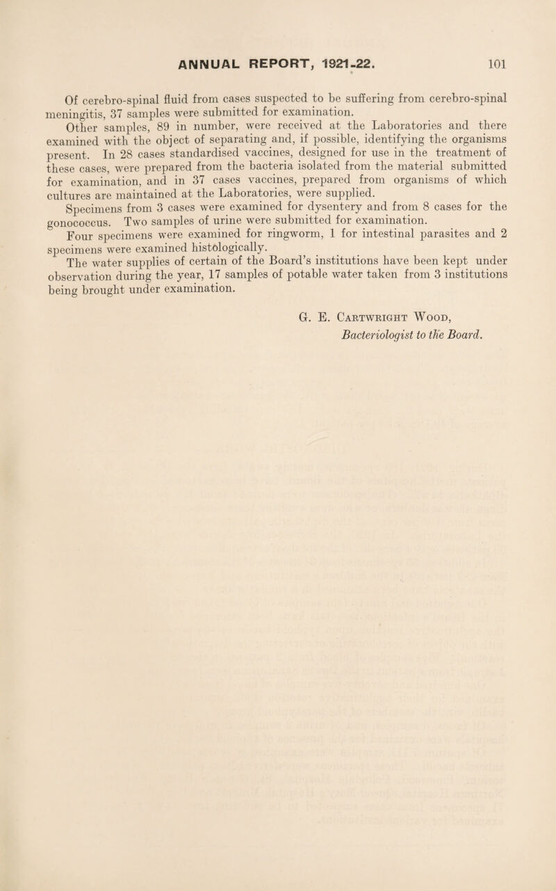 Of cerebro-spinal fluid from cases suspected to be suffering from cerebro-spinal meningitis, 37 samples were submitted for examination. Other samples, 89 in number, were received at the Laboratories and there examined with the object of separating and, if possible, identifying the organisms present. In 28 cases standardised vaccines, designed for use in the treatment of these cases, were prepared from the bacteria isolated from the material submitted for examination, and in 37 cases vaccines, prejiared from organisms of which cultures are maintained at the Laboratories, were supplied. Specimens from 3 cases were examined for dysentery and from 8 cases for the gonococcus. Two samples of urine were submitted for examination. Four specimens were examined for ringworm, 1 for intestinal parasites and 2 specimens were examined histologically. The water supplies of certain of the Board’s institutions have been kept under observation during the year, 17 samples of potable water taken from 3 institutions being brought under examination. G. E. Cartwright Wood, Bacteriologist to tKe Board.