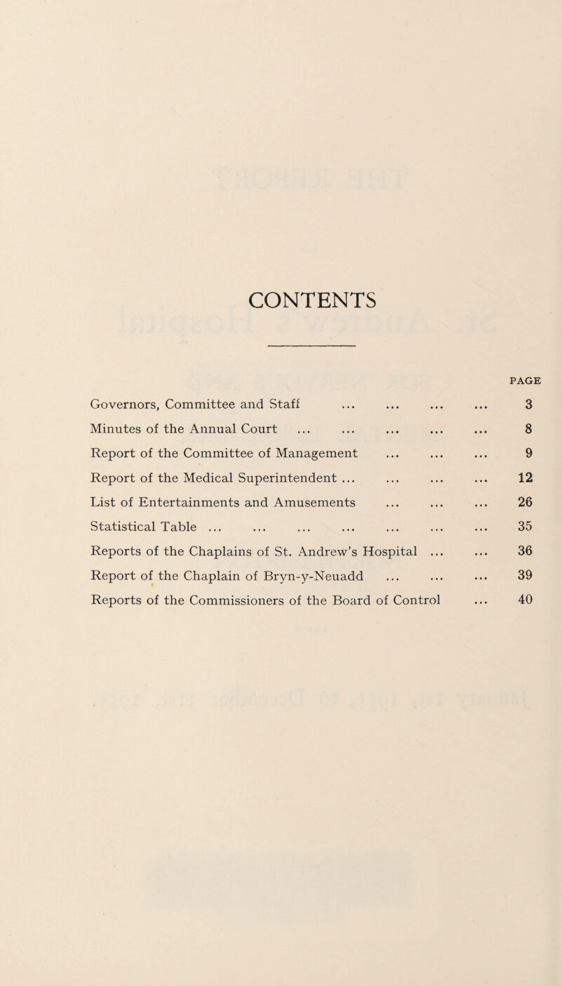 CONTENTS PAGE Governors, Committee and Staff ... ... ... ... 3 Minutes of the Annual Court ... ... ... ... ... 8 Report of the Committee of Management ... ... ... 9 Report of the Medical Superintendent ... ... ... ... 12 List of Entertainments and Amusements ... ... ... 26 Statistical Table ... ... ... ... ... ... ... 35 Reports of the Chaplains of St. Andrew’s Hospital ... ... 36 Report of the Chaplain of Bryn-y-Neuadd ... ... ... 39 Reports of the Commissioners of the Board of Control ... 40