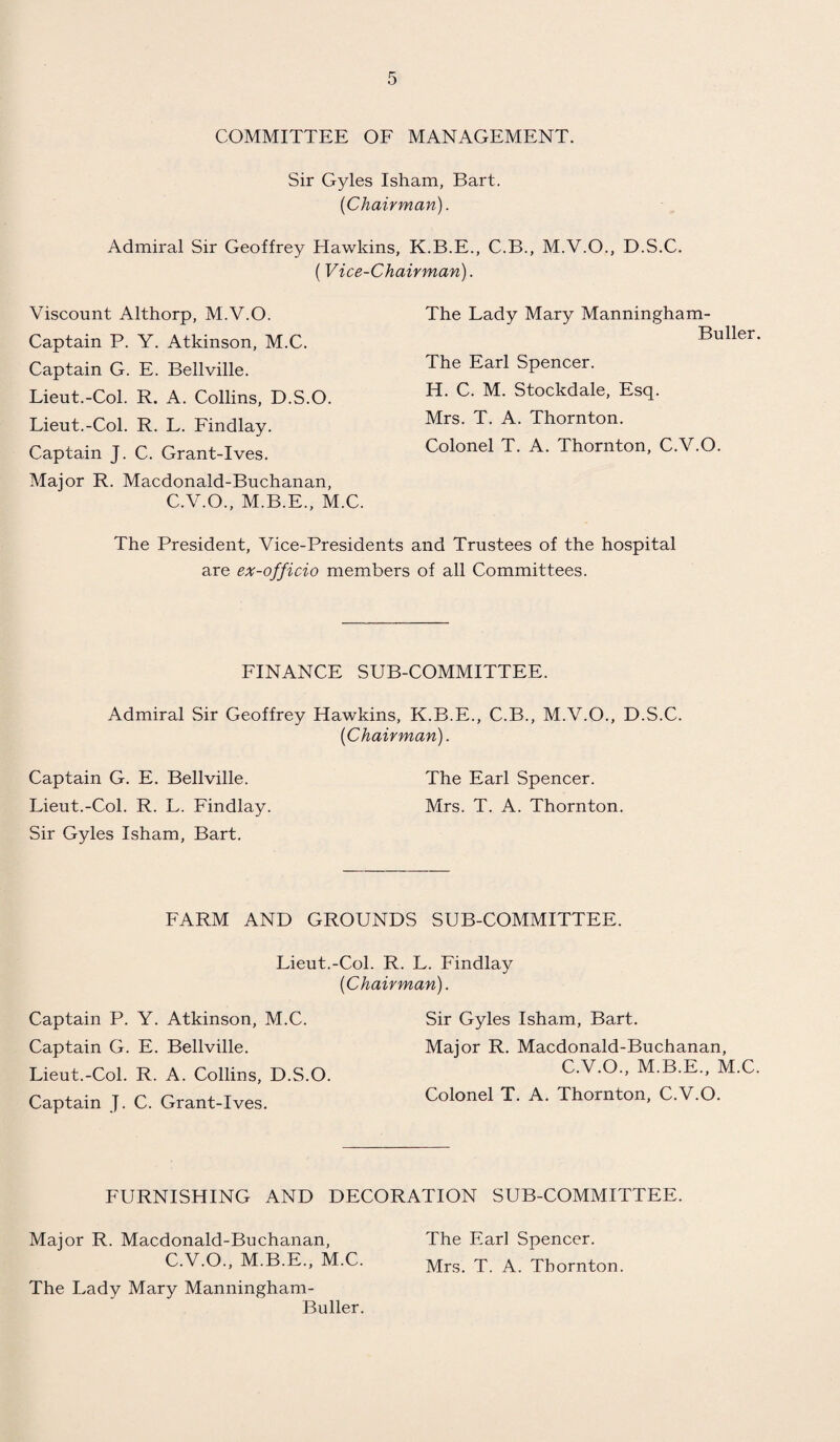 COMMITTEE OF MANAGEMENT. Sir Gyles Isham, Bart. {Chairman). Admiral Sir Geoffrey Hawkins, K.B.E., C.B., M.V.O., D.S.C. (Vice-Chairman). Viscount Althorp, M.V.O. Captain P. Y. Atkinson, M.C. Captain G. E. Bellville. Lieut.-Col. R. A. Collins, D.S.O. Lieut.-Col. R. L. Findlay. Captain J. C. Grant-Ives. Major R. Macdonald-Buchanan, C.V.O., M.B.E., M.C. The Lady Mary Manningham- Buller. The Earl Spencer. H. C. M. Stockdale, Esq. Mrs. T. A. Thornton. Colonel T. A. Thornton, C.V.O. The President, Vice-Presidents and Trustees of the hospital are ex-officio members of all Committees. FINANCE SUB-COMMITTEE. Admiral Sir Geoffrey Hawkins, K.B.E., C.B., M.V.O., D.S.C. [Chairman). Captain G. E. Bellville. The Earl Spencer. Lieut.-Col. R. L. Findlay. Mrs. T. A. Thornton. Sir Gyles Isham, Bart. FARM AND GROUNDS SUB-COMMITTEE. Lieut.-Col. R. L. Findlay [Chairman). Captain P. Y. Atkinson, M.C. Captain G. E. Bellville. Lieut.-Col. R. A. Collins, D.S.O. Captain J. C. Grant-Ives. Sir Gyles Isham, Bart. Major R. Macdonald-Buchanan, C.V.O., M.B.E., M.C. Colonel T. A. Thornton, C.V.O. FURNISHING AND DECORATION SUB-COMMITTEE. Major R. Macdonald-Buchanan, C.V.O., M.B.E., M.C. The Lady Mary Manningham- Buller. The Earl Spencer. Mrs. T. A. Thornton.