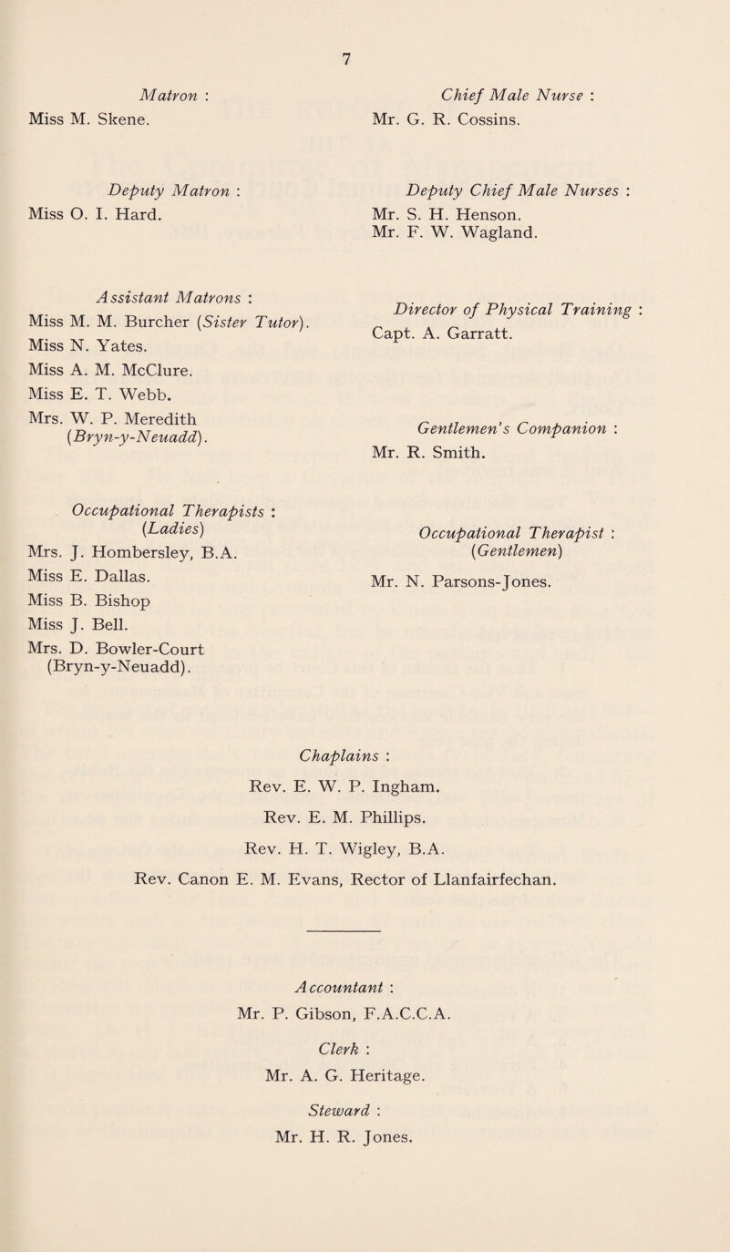 Matron : Miss M. Skene. Deputy Matron : Miss O. I. Hard. Assistant Matrons : Miss M. M. Burcher (Sister Tutor). Miss N. Yates. Miss A. M. McClure. Miss E. T. Webb. Mrs. W. P. Meredith (Bryn-y-Neuadd). Occupational Therapists : (Ladies) Mrs. J. Hombersley, B.A. Miss E. Dallas. Miss B. Bishop Miss J. Bell. Mrs. D. Bowler-Court (Bryn-y-Neuadd). Chief Male Nurse : Mr. G. R. Cossins. Deputy Chief Male Nurses : Mr. S. H. Henson. Mr. F. W. Wagland. Director of Physical Training Capt. A. Garratt. Gentlemen's Companion : Mr. R. Smith. Occupational Therapist : (Gentlemen) Mr. N. Parsons-Jones. Chaplains : Rev. E. W. P. Ingham. Rev. E. M. Phillips. Rev. H. T. Wigley, B.A. Rev. Canon E. M. Evans, Rector of Llanfairfechan. Accountant : Mr. P. Gibson, F.A.C.C.A. Clerk : Mr. A. G. Heritage. Steward : Mr. H. R. Jones.