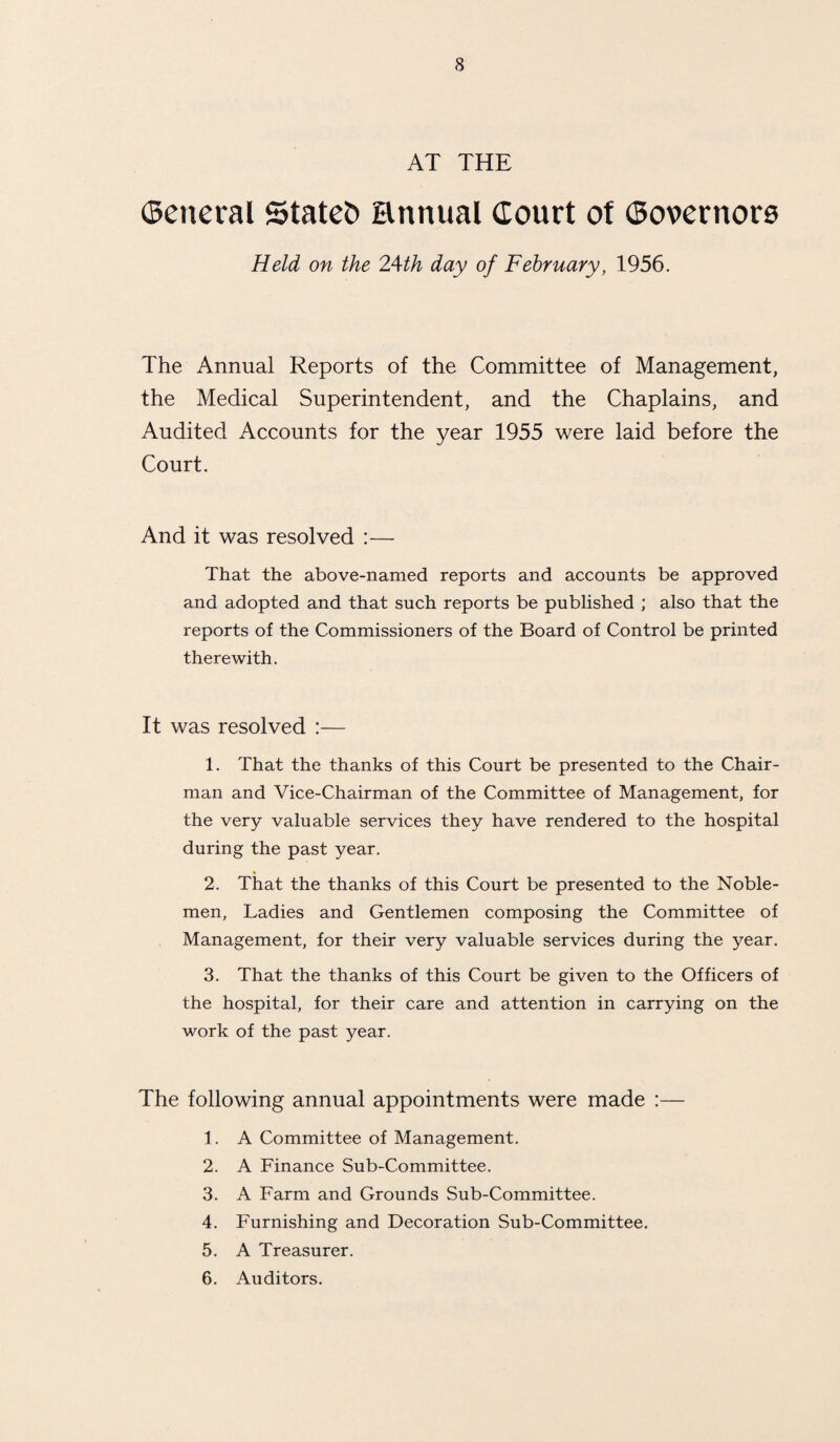 AT THE ©eneral Stated annual Court of Covernors Held on the 24th day of February, 1956. The Annual Reports of the Committee of Management, the Medical Superintendent, and the Chaplains, and Audited Accounts for the year 1955 were laid before the Court. And it was resolved :— That the above-named reports and accounts be approved and adopted and that such reports be published ; also that the reports of the Commissioners of the Board of Control be printed therewith. It was resolved :— 1. That the thanks of this Court be presented to the Chair¬ man and Vice-Chairman of the Committee of Management, for the very valuable services they have rendered to the hospital during the past year. 2. That the thanks of this Court be presented to the Noble¬ men, Ladies and Gentlemen composing the Committee of Management, for their very valuable services during the year. 3. That the thanks of this Court be given to the Officers of the hospital, for their care and attention in carrying on the work of the past year. The following annual appointments were made :— 1. A Committee of Management. 2. A Finance Sub-Committee. 3. A Farm and Grounds Sub-Committee. 4. Furnishing and Decoration Sub-Committee. 5. A Treasurer. 6. Auditors.