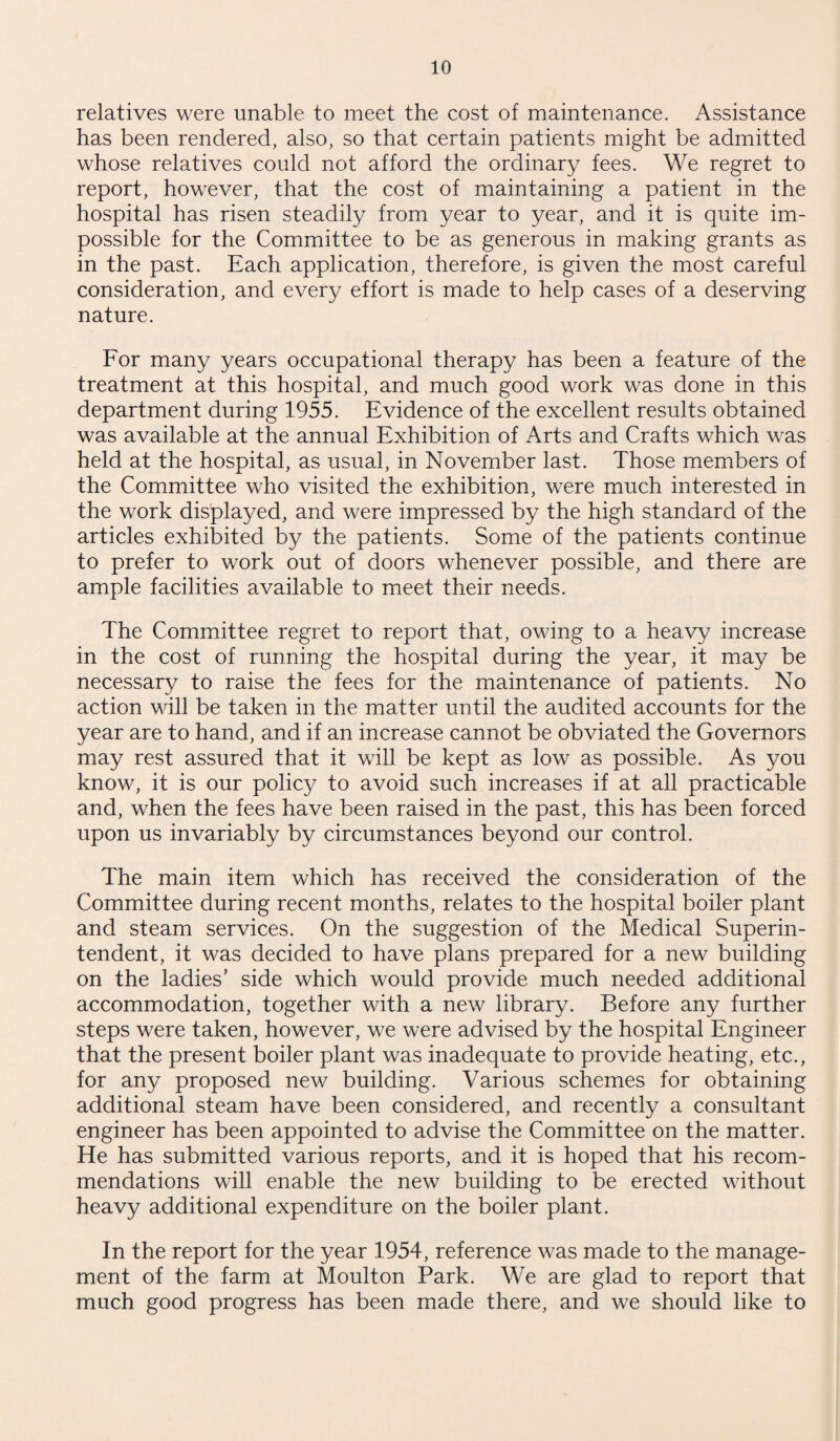 relatives were unable to meet the cost of maintenance. Assistance has been rendered, also, so that certain patients might be admitted whose relatives could not afford the ordinary fees. We regret to report, however, that the cost of maintaining a patient in the hospital has risen steadily from year to year, and it is quite im¬ possible for the Committee to be as generous in making grants as in the past. Each application, therefore, is given the most careful consideration, and every effort is made to help cases of a deserving nature. For many years occupational therapy has been a feature of the treatment at this hospital, and much good work was done in this department during 1955. Evidence of the excellent results obtained was available at the annual Exhibition of Arts and Crafts which was held at the hospital, as usual, in November last. Those members of the Committee who visited the exhibition, were much interested in the work displayed, and were impressed by the high standard of the articles exhibited by the patients. Some of the patients continue to prefer to work out of doors whenever possible, and there are ample facilities available to meet their needs. The Committee regret to report that, owing to a heavy increase in the cost of running the hospital during the year, it may be necessary to raise the fees for the maintenance of patients. No action will be taken in the matter until the audited accounts for the year are to hand, and if an increase cannot be obviated the Governors may rest assured that it will be kept as low as possible. As you know, it is our policy to avoid such increases if at all practicable and, when the fees have been raised in the past, this has been forced upon us invariably by circumstances beyond our control. The main item which has received the consideration of the Committee during recent months, relates to the hospital boiler plant and steam services. On the suggestion of the Medical Superin¬ tendent, it was decided to have plans prepared for a new building on the ladies’ side which would provide much needed additional accommodation, together with a new library. Before any further steps were taken, however, we were advised by the hospital Engineer that the present boiler plant was inadequate to provide heating, etc., for any proposed new building. Various schemes for obtaining additional steam have been considered, and recently a consultant engineer has been appointed to advise the Committee on the matter. He has submitted various reports, and it is hoped that his recom¬ mendations will enable the new building to be erected without heavy additional expenditure on the boiler plant. In the report for the year 1954, reference was made to the manage¬ ment of the farm at Moulton Park. We are glad to report that much good progress has been made there, and we should like to