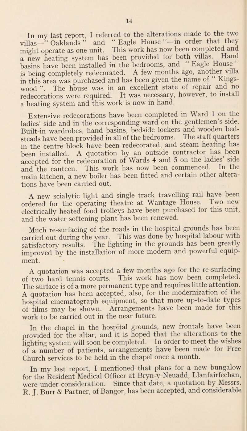 In my last report, I referred to the alterations made to the two villas—“ Oaklands ” and “ Eagle House ’—in order that they might operate as one unit. This work has now been completed and a new heating system has been provided for both villas. Hand basins have been installed in the bedrooms, and “ Eagle House ” is being completely redecorated. A few months ago, another villa in this area was purchased and has been given the name of Kings- wood ”. The house was in an excellent state of repair and no redecorations were required. It was necessary, however, to install a heating system and this work is now in hand. Extensive redecorations have been completed in Ward 1 on the ladies’ side and in the corresponding ward on the gentlemen’s side. Built-in wardrobes, hand basins, bedside lockers and wooden bed¬ steads have been provided in all of the bedrooms. The staff quarters in the centre block have been redecorated, and steam heating has been installed. A quotation by an outside contractor has been accepted for the redecoration of Wards 4 and 5 on the ladies side and the canteen. This work has now been commenced. In the main kitchen, a new boiler has been fitted and certain other altera¬ tions have been carried out. A new scialytic light and single track travelling rail have been ordered for the operating theatre at Wantage House. Two neu electrically heated food trolleys have been purchased for this unit, and the water softening plant has been renewed. Much re-surfacing of the roads in the hospital grounds has been carried out during the year. This was done by hospital labour with satisfactory results. The lighting in the grounds has been greatly improved by the installation of more modern and powerful equip¬ ment. A quotation was accepted a few months ago for the re-surfacing of two hard tennis courts. This work has now been completed. The surface is of a more permanent type and requires little attention. A quotation has been accepted, also, for the modernization of the hospital cinematograph equipment, so that more up-to-date types of films may be shown. Arrangements have been made for this work to be carried out in the near future. In the chapel in the hospital grounds, new frontals have been provided for the altar, and it is hoped that the alterations to the lighting system will soon be completed. In order to meet the wishes of a number of patients, arrangements have been made for Free Church services to be held in the chapel once a month. In my last report, I mentioned that plans for a new bungalow for the Resident Medical Officer at Bryn-y-Neuadd, Llanfairfechan, were under consideration. Since that date, a quotation by Messrs. R. J. Burr & Partner, of Bangor, has been accepted, and considerable