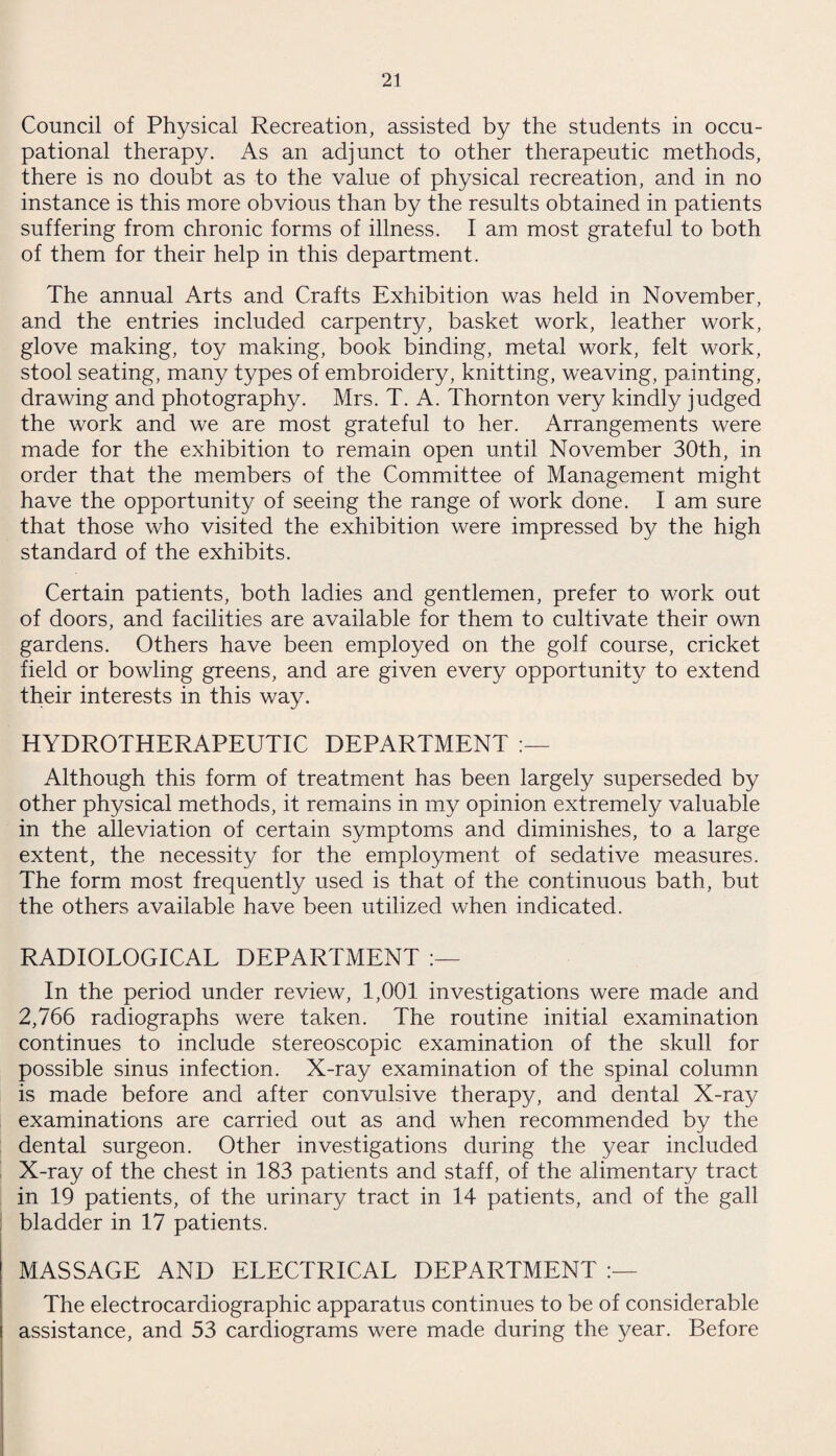 Council of Physical Recreation, assisted by the students in occu¬ pational therapy. As an adjunct to other therapeutic methods, there is no doubt as to the value of physical recreation, and in no instance is this more obvious than by the results obtained in patients suffering from chronic forms of illness. I am most grateful to both of them for their help in this department. The annual Arts and Crafts Exhibition was held in November, and the entries included carpentry, basket work, leather work, glove making, toy making, book binding, metal work, felt work, stool seating, many types of embroidery, knitting, weaving, painting, drawing and photography. Mrs. T. A. Thornton very kindly judged the work and we are most grateful to her. Arrangements were made for the exhibition to remain open until November 30th, in order that the members of the Committee of Management might have the opportunity of seeing the range of work done. I am sure that those who visited the exhibition were impressed by the high standard of the exhibits. Certain patients, both ladies and gentlemen, prefer to work out of doors, and facilities are available for them to cultivate their own gardens. Others have been employed on the golf course, cricket field or bowling greens, and are given every opportunity to extend their interests in this way. HYDROTHERAPEUTIC DEPARTMENT Although this form of treatment has been largely superseded by other physical methods, it remains in my opinion extremely valuable in the alleviation of certain symptoms and diminishes, to a large extent, the necessity for the employment of sedative measures. The form most frequently used is that of the continuous bath, but the others available have been utilized when indicated. RADIOLOGICAL DEPARTMENT In the period under review, 1,001 investigations were made and 2,766 radiographs were taken. The routine initial examination continues to include stereoscopic examination of the skull for possible sinus infection. X-ray examination of the spinal column is made before and after convulsive therapy, and dental X-ray examinations are carried out as and when recommended by the dental surgeon. Other investigations during the year included X-ray of the chest in 183 patients and staff, of the alimentary tract in 19 patients, of the urinary tract in 14 patients, and of the gall bladder in 17 patients. MASSAGE AND ELECTRICAL DEPARTMENT The electrocardiographic apparatus continues to be of considerable assistance, and 53 cardiograms were made during the year. Before