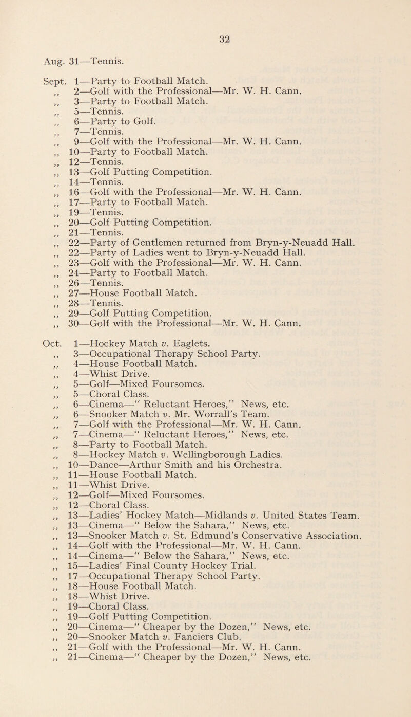 Aug. 31—Tennis. Sept. 1—Party to Football Match. ,, 2—Golf with the Professional—Mr. W. H. Cann. ,, 3—Party to Football Match. ,, 5—Tennis. ,, 6—Party to Golf. ,, 7—Tennis. ,, 9—Golf with the Professional—Mr. W. H. Cann. ,, 10—Party to Football Match. ,, 12—Tennis. ,, 13—Golf Putting Competition. ,, 14—Tennis. „ 16—Golf with the Professional—Mr. W. H. Cann. ,, 17—Party to Football Match. ,, 19—Tennis. ,, 20—Golf Putting Competition. ,, 21—Tennis. ,, 22—Party of Gentlemen returned from Bryn-y-Neuadd Hall. „ 22—Party of Ladies went to Bryn-y-Neuadd Hall. ,, 23—Golf with the Professional—Mr. W. H. Cann. ,, 24—Party to Football Match. ,, 26—Tennis. ,, 27—House Football Match. ,, 28—Tennis. ,, 29—Golf Putting Competition. ,, 30—Golf with the Professional—Mr. W. H. Cann. Oct. 1—Hockey Match v. Eaglets. ,, 3—Occupational Therapy School Party. ,, 4—House Football Match. ,, 4—Whist Drive. ,, 5—Golf—Mixed Foursomes. ,, 5—Choral Class. ,, 6—Cinema—“ Reluctant Heroes,” News, etc. ,, 6—Snooker Match v. Mr. Worrall’s Team. ,, 7—Golf with the Professional—Mr. W. H. Cann. ,, 7—Cinema—“ Reluctant Heroes,” News, etc. ,, 8—Party to Football Match. ,, 8—Hockey Match v. Wellingborough Ladies. ,, 10—Dance—Arthur Smith and his Orchestra. ,, 11—House Football Match. ,, 11—Whist Drive. ,, 12—Golf—Mixed Foursomes. ,, 12—Choral Class. ,, 13—Ladies’ Hockey Match—Midlands v. United States Team. ,, 13—Cinema—“ Below the Sahara,” News, etc. ,, 13—Snooker Match v. St. Edmund’s Conservative Association. ,, 14—Golf with the Professional—Mr. W. H. Cann. ,, 14—Cinema—” Below the Sahara,” News, etc. ,, 15—Ladies' Final County Hockey Trial. ,, 17—Occupational Therapy School Party. ,, 18—House Football Match. ,, 18—Whist Drive. ,, 19—Choral Class. ,, 19—Golf Putting Competition. ,, 20—Cinema—“ Cheaper by the Dozen,” News, etc. ,, 20—Snooker Match v. Fanciers Club. ,, 21—Golf with the Professional—Mr. W. H. Cann. ,, 21—Cinema—“ Cheaper by the Dozen,” News, etc.