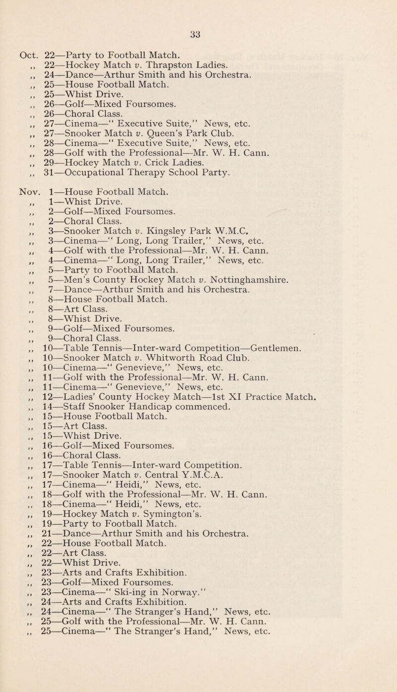 Oct. 22—Party to Football Match. ,, 22—Hockey Match v. Thrapston Ladies. ,, 24—Dance—Arthur Smith and his Orchestra. ,, 25—House Football Match. ,, 25—Whist Drive. ,, 26—Golf—Mixed Foursomes. ,, 26—Choral Class. ,, 27—Cinema—“ Executive Suite,” News, etc. ,, 27—Snooker Match v. Queen’s Park Club. ,, 28—Cinema—“ Executive Suite,” News, etc. ,, 28—Golf with the Professional—Mr. W. H. Cann. ,, 29—Hockey Match v. Crick Ladies. ,, 31—Occupational Therapy School Party. Nov. 1—House Football Match. ,, 1—Whist Drive. ,, 2—Golf—Mixed Foursomes. ,, 2—Choral Class. ,, 3—Snooker Match v. Kingsley Park W.M.C, ,, 3—Cinema—“ Long, Long Trailer,” News, etc. ,, 4—-Golf with the Professional—Mr. W. H. Cann. ,, 4—Cinema—“ Long, Long Trailer,” News, etc. ,, 5—Party to Football Match. ,, 5—Men’s County Hockey Match v. Nottinghamshire. ,, 7—Dance—Arthur Smith and his Orchestra. ,, 8—House Football Match. ,, 8—Art Class. ,, 8—Whist Drive. ,, 9—Golf—Mixed Foursomes. ,, 9—Choral Class. ,, 10—Table Tennis—Inter-ward Competition—Gentlemen. ,, 10—Snooker Match v. Whitworth Road Club. ,, 10—Cinema—“ Genevieve,” News, etc. ,, 11—Golf with the Professional—Mr. W. H. Cann. ,, 11—Cinema—” Genevieve,” News, etc. ,, 12—Ladies’ County Hockey Match—1st XI Practice Match. ,, 14—Staff Snooker Handicap commenced. ,, 15—House Football Match. ,, 15—Art Class. ,, 15—Whist Drive. ,, 16—Golf—Mixed Foursomes. ,, 16—Choral Class. ,, 17—Table Tennis—Inter-ward Competition. ,, 17—Snooker Match v. Central Y.M.C.A. ,, 17—Cinema—“ Heidi,” News, etc. ,, 18—Golf with the Professional—Mr. W. H. Cann. ,, 18—Cinema—“ Heidi,” News, etc. ,, 19—Hockey Match v. Symington’s. ,, 19—Party to Football Match. ,, 21—Dance—Arthur Smith and his Orchestra. ,, 22—House Football Match. ,, 22—Art Class. ,, 22—Whist Drive. ,, 23—Arts and Crafts Exhibition. ,, 23—Golf—Mixed Foursomes. ,, 23—Cinema—“ Ski-ing in Norway.” ,, 24—Arts and Crafts Exhibition. ,, 24—Cinema—” The Stranger’s Hand,” News, etc. ,, 25—Golf with the Professional—Mr. W. H. Cann. ,, 25—Cinema—“ The Stranger’s Hand,” News, etc.