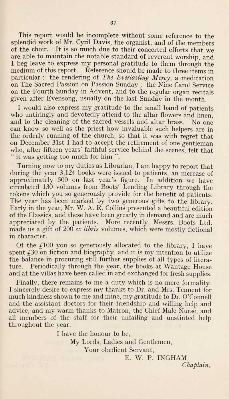 This report would be incomplete without some reference to the splendid work of Mr. Cyril Davis, the organist, and of the members of the choir. It is so much due to their concerted efforts that we are able to maintain the notable standard of reverent worship, and I beg leave to express my personal gratitude to them through the medium of this report. Reference should be made to three items in particular : the rendering of The Everlasting Mercy, a meditation on The Sacred Passion on Passion Sunday ; the Nine Carol Service on the Fourth Sunday in Advent, and to the regular organ recitals given after Evensong, usually on the last Sunday in the month. I would also express my gratitude to the small band of patients who untiringly and devotedly attend to the altar flowers and linen, and to the cleaning of the sacred vessels and altar brass. No one can know so well as the priest how invaluable such helpers are in the orderly running of the church, so that it was with regret that on December 31st I had to accept the retirement of one gentleman who, after fifteen years’ faithful service behind the scenes, felt that “ it was getting too much for him ”. Turning now to my duties as Librarian, I am happy to report that during the year 3,124 books were issued to patients, an increase of approximately 500 on last year’s figure. In addition we have circulated 130 volumes from Boots’ Lending Library through the tokens which you so generously provide for the benefit of patients. The year has been marked by two generous gifts to the library. Early in the year, Mr. W. A. R. Collins presented a beautiful edition of the Classics, and these have been greatly in demand and are much appreciated by the patients. More recently, Messrs. Boots Ltd. made us a gift of 200 ex libris volumes, which were mostly fictional in character. Of the £100 you so generously allocated to the library, I have spent £30 on fiction and biography, and it is my intention to utilize the balance in procuring still further supplies of all types of litera¬ ture. Periodically through the year, the books at Wantage House and at the villas have been called in and exchanged for fresh supplies. Finally, there remains to me a duty which is no mere formality. I sincerely desire to express my thanks to Dr. and Mrs. Tennent for much kindness shown to me and mine, my gratitude to Dr. O’Connell and the assistant doctors for their friendship and willing help and advice, and my warm thanks to Matron, the Chief Male Nurse, and all members of the staff for their unfailing and unstinted help throughout the year. I have the honour to be, My Lords, Ladies and Gentlemen, Your obedient Servant, E. W. P. INGHAM, Chaplain.