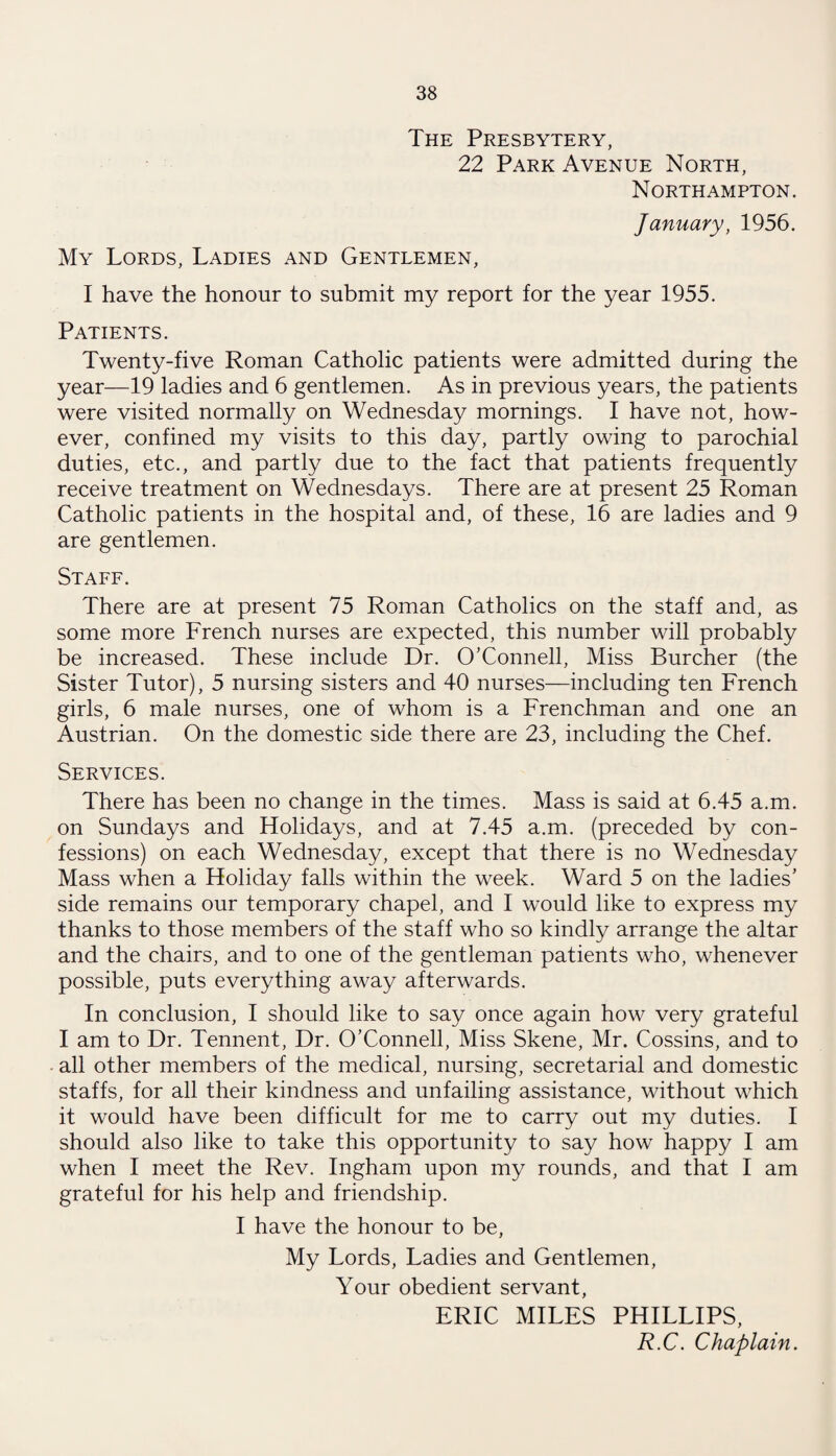 The Presbytery, 22 Park Avenue North, Northampton. January, 1956. My Lords, Ladies and Gentlemen, I have the honour to submit my report for the year 1955. Patients. Twenty-five Roman Catholic patients were admitted during the year—19 ladies and 6 gentlemen. As in previous years, the patients were visited normally on Wednesday mornings. I have not, how¬ ever, confined my visits to this day, partly owing to parochial duties, etc., and partly due to the fact that patients frequently receive treatment on Wednesdays. There are at present 25 Roman Catholic patients in the hospital and, of these, 16 are ladies and 9 are gentlemen. Staff. There are at present 75 Roman Catholics on the staff and, as some more French nurses are expected, this number will probably be increased. These include Dr. O’Connell, Miss Burcher (the Sister Tutor), 5 nursing sisters and 40 nurses—including ten French girls, 6 male nurses, one of whom is a Frenchman and one an Austrian. On the domestic side there are 23, including the Chef. Services. There has been no change in the times. Mass is said at 6.45 a.m. on Sundays and Holidays, and at 7.45 a.m. (preceded by con¬ fessions) on each Wednesday, except that there is no Wednesday Mass when a Holiday falls within the week. Ward 5 on the ladies’ side remains our temporary chapel, and I would like to express my thanks to those members of the staff who so kindly arrange the altar and the chairs, and to one of the gentleman patients who, whenever possible, puts everything away afterwards. In conclusion, I should like to say once again how very grateful I am to Dr. Tennent, Dr. O’Connell, Miss Skene, Mr. Cossins, and to all other members of the medical, nursing, secretarial and domestic staffs, for all their kindness and unfailing assistance, without which it would have been difficult for me to carry out my duties. I should also like to take this opportunity to say how happy I am when I meet the Rev. Ingham upon my rounds, and that I am grateful for his help and friendship. I have the honour to be, My Lords, Ladies and Gentlemen, Your obedient servant, ERIC MILES PHILLIPS, R.C. Chaplain.