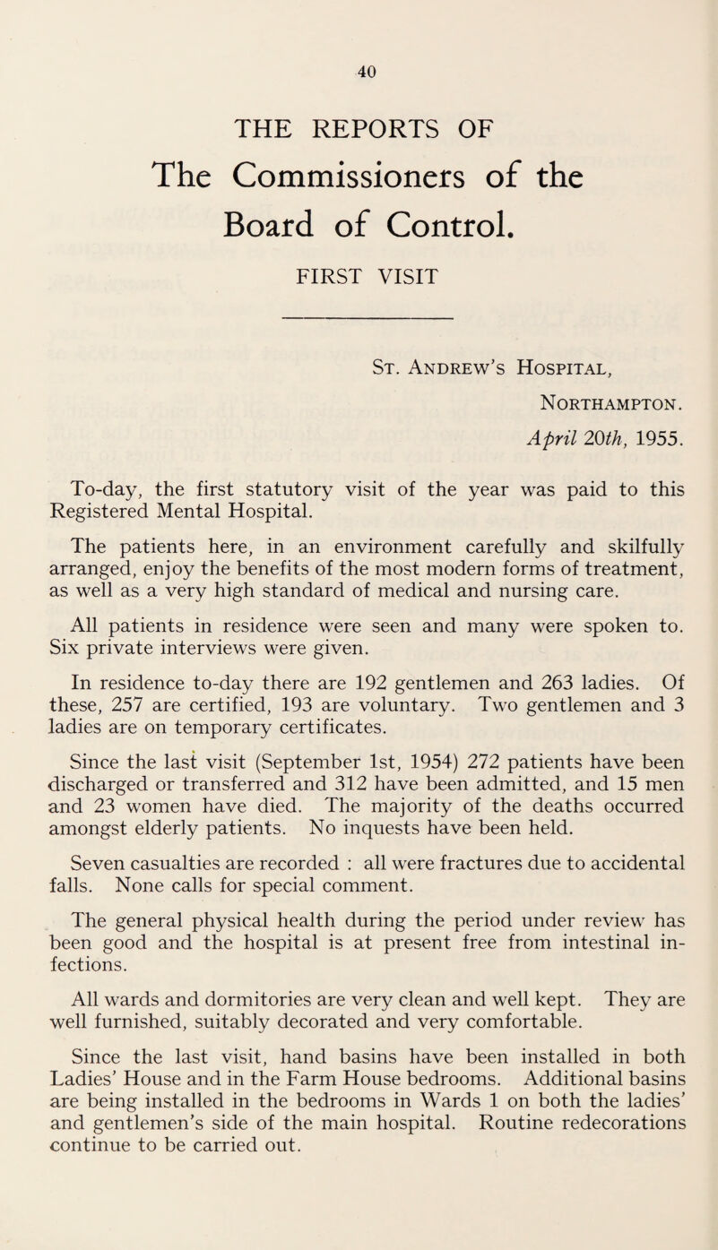 THE REPORTS OF The Commissioners of the Board of Control. FIRST VISIT St. Andrew’s Hospital, Northampton. April 20th, 1955. To-day, the first statutory visit of the year was paid to this Registered Mental Hospital. The patients here, in an environment carefully and skilfully arranged, enjoy the benefits of the most modern forms of treatment, as well as a very high standard of medical and nursing care. All patients in residence were seen and many were spoken to. Six private interviews were given. In residence to-day there are 192 gentlemen and 263 ladies. Of these, 257 are certified, 193 are voluntary. Two gentlemen and 3 ladies are on temporary certificates. Since the last visit (September 1st, 1954) 272 patients have been discharged or transferred and 312 have been admitted, and 15 men and 23 women have died. The majority of the deaths occurred amongst elderly patients. No inquests have been held. Seven casualties are recorded : all were fractures due to accidental falls. None calls for special comment. The general physical health during the period under review has been good and the hospital is at present free from intestinal in¬ fections. All wards and dormitories are very clean and well kept. They are well furnished, suitably decorated and very comfortable. Since the last visit, hand basins have been installed in both Ladies’ House and in the Farm House bedrooms. Additional basins are being installed in the bedrooms in Wards 1 on both the ladies’ and gentlemen’s side of the main hospital. Routine redecorations continue to be carried out.