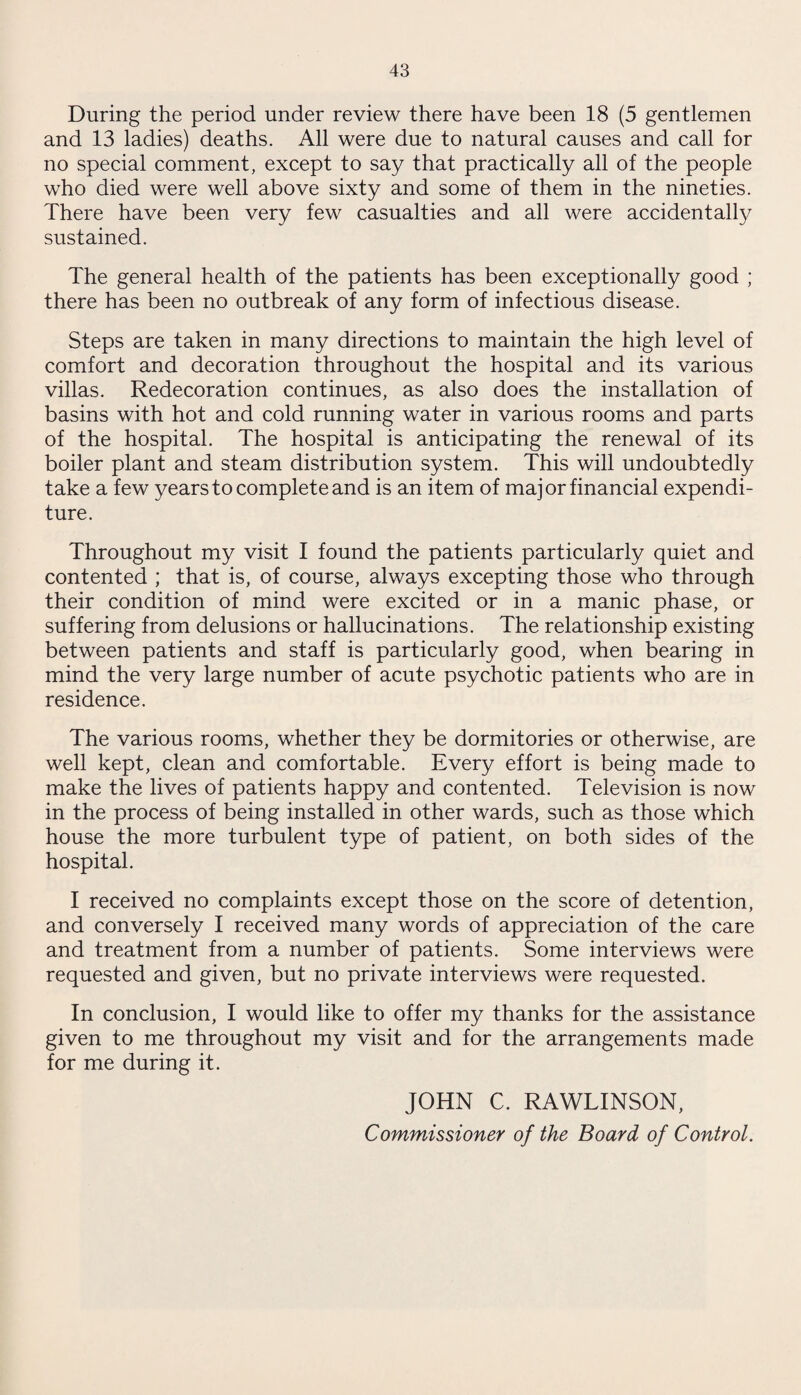 During the period under review there have been 18 (5 gentlemen and 13 ladies) deaths. All were due to natural causes and call for no special comment, except to say that practically all of the people who died were well above sixty and some of them in the nineties. There have been very few casualties and all were accidentally sustained. The general health of the patients has been exceptionally good ; there has been no outbreak of any form of infectious disease. Steps are taken in many directions to maintain the high level of comfort and decoration throughout the hospital and its various villas. Redecoration continues, as also does the installation of basins with hot and cold running water in various rooms and parts of the hospital. The hospital is anticipating the renewal of its boiler plant and steam distribution system. This will undoubtedly take a few years to complete and is an item of major financial expendi¬ ture. Throughout my visit I found the patients particularly quiet and contented ; that is, of course, always excepting those who through their condition of mind were excited or in a manic phase, or suffering from delusions or hallucinations. The relationship existing between patients and staff is particularly good, when bearing in mind the very large number of acute psychotic patients who are in residence. The various rooms, whether they be dormitories or otherwise, are well kept, clean and comfortable. Every effort is being made to make the lives of patients happy and contented. Television is now in the process of being installed in other wards, such as those which house the more turbulent type of patient, on both sides of the hospital. I received no complaints except those on the score of detention, and conversely I received many words of appreciation of the care and treatment from a number of patients. Some interviews were requested and given, but no private interviews were requested. In conclusion, I would like to offer my thanks for the assistance given to me throughout my visit and for the arrangements made for me during it. JOHN C. RAWLINSON,