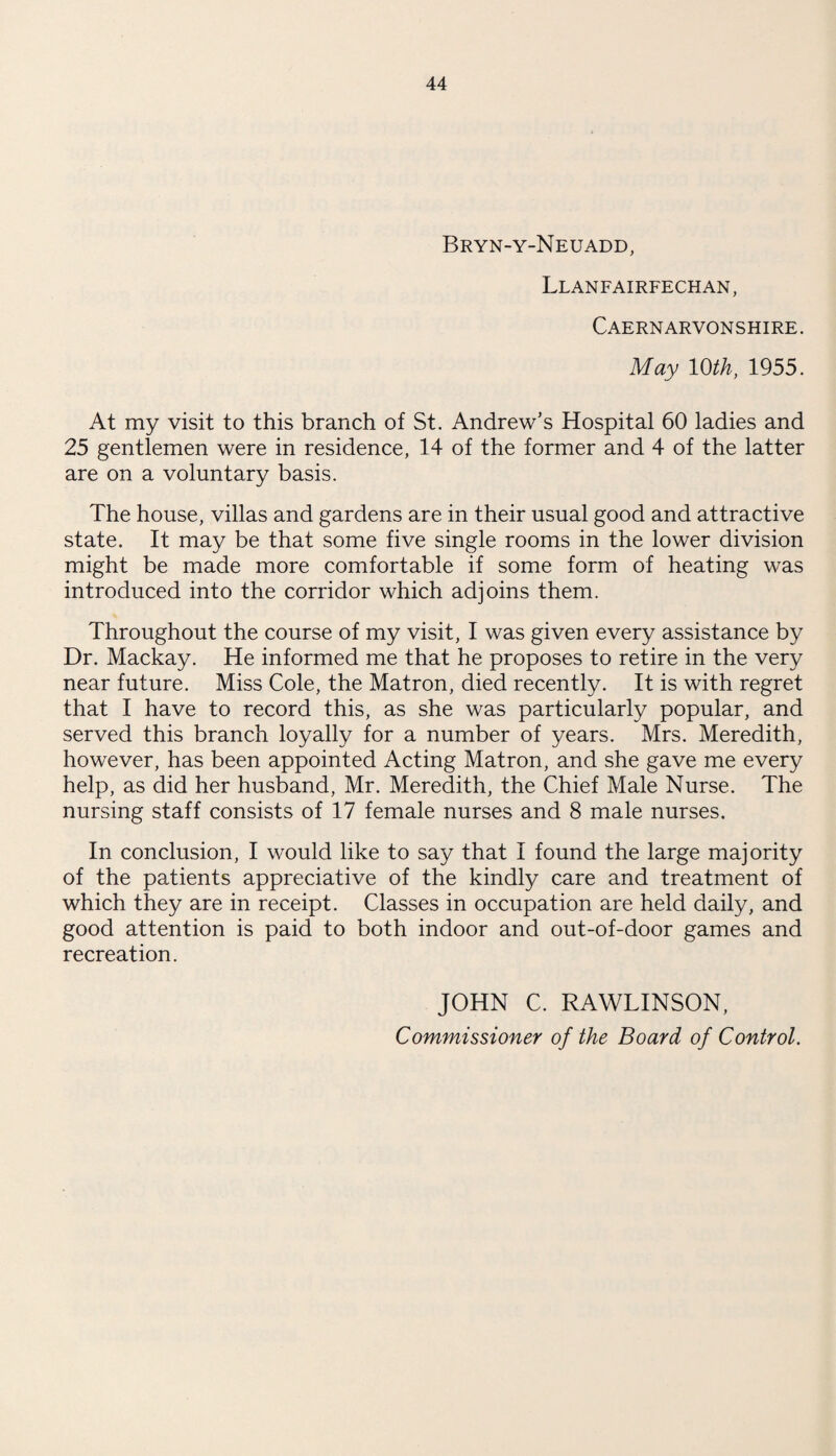 Bryn-y-Neuadd, Llanfairfechan , Caernarvonshire. May 10th, 1955. At my visit to this branch of St. Andrew’s Hospital 60 ladies and 25 gentlemen were in residence, 14 of the former and 4 of the latter are on a voluntary basis. The house, villas and gardens are in their usual good and attractive state. It may be that some five single rooms in the lower division might be made more comfortable if some form of heating was introduced into the corridor which adjoins them. Throughout the course of my visit, I was given every assistance by Dr. Mackay. He informed me that he proposes to retire in the very near future. Miss Cole, the Matron, died recently. It is with regret that I have to record this, as she was particularly popular, and served this branch loyally for a number of years. Mrs. Meredith, however, has been appointed Acting Matron, and she gave me every help, as did her husband, Mr. Meredith, the Chief Male Nurse. The nursing staff consists of 17 female nurses and 8 male nurses. In conclusion, I would like to say that I found the large majority of the patients appreciative of the kindly care and treatment of which they are in receipt. Classes in occupation are held daily, and good attention is paid to both indoor and out-of-door games and recreation. JOHN C. RAWLINSON,