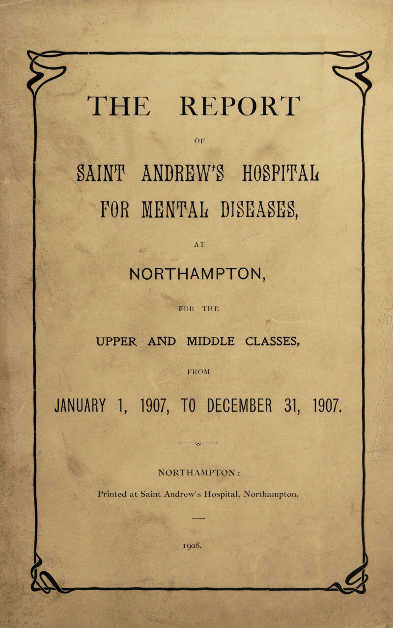 OF SAINT ANDREW'S HOSPITAL FOR MENTAL DISEASES, NORTHAMPTON, FOR THE UPPER AND MIDDLE CLASSES, FROM JANUARY 1, 1907, TO DECEMBER 31, 1907. NORTHAMPTON: Printed at Saint Andrew’s Hospital, Northampton. -. \