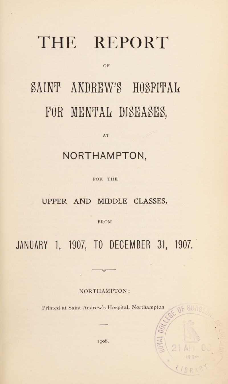 OF SAINT ANDREW’S HOSPITAL FOR MENTAL DISEASES, NORTHAMPTON, FOR THE UPPER AND MIDDLE CLASSES, FROM JANUARY 1, 1907, TO DECEMBER 31, 1907. ■'w NORTHAMPTON: Printed at Saint Andrew’s Hospital, Northampton 1908.