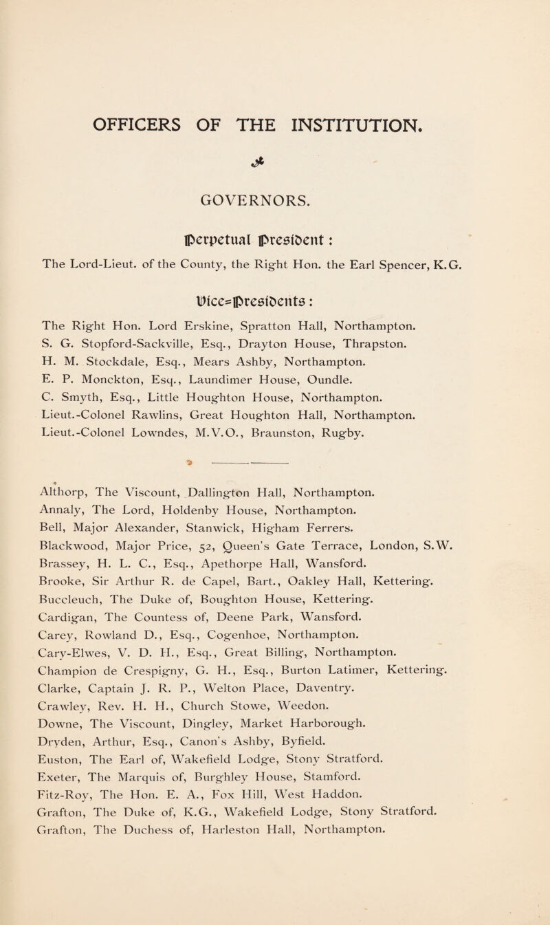 OFFICERS OF THE INSTITUTION* GOVERNORS. Iperpetual president: The Lord-Lieut. of the County, the Right Hon. the Earl Spencer, K.G. lt)tce=U>re6foents: The Right Hon. Lord Erskine, Spratton Hall, Northampton. S. G. Stopford-Sackville, Esq., Drayton House, Thrapston. H. M. Stockdale, Esq., Mears Ashby, Northampton. E. P. Monckton, Esq., Laundimer House, Oundle. C. Smyth, Esq., Little Houghton House, Northampton. Lieut.-Colonel Rawlins, Great Houghton Hall, Northampton. Lieut.-Colonel Lowndes, M.V.O., Braunston, Rugby. » ---- Althorp, The Viscount, Dallington Hall, Northampton. Annaly, The Lord, Holdenby House, Northampton. Bell, Major Alexander, Stanwick, Higham Ferrers. Blackwood, Major Price, 52, Queen’s Gate Terrace, London, S.W. Brassey, H. L. C., Esq., Apethorpe Hall, Wansford. Brooke, Sir Arthur R. de Capel, Bart., Oakley Hall, Kettering. Buccleuch, The Duke of, Boughton House, Kettering. Cardigan, The Countess of, Deene Park, Wansford. Carey, Rowland D., Esq., Cogenhoe, Northampton. Cary-Elwes, V. D. H., Esq., Great Billing, Northampton. Champion de Crespigny, G. H., Esq., Burton Latimer, Kettering. Clarke, Captain J. R. P., Welton Place, Daventry. Crawley, Rev. H. H., Church Stowe, Weedon. Downe, The Viscount, Dingley, Market Harborough. Dryden, Arthur, Esq., Canon’s Ashby, Byfield. Euston, The Earl of, Wakefield Lodge, Stony Stratford. Exeter, The Marquis of, Burghley House, Stamford. Fitz-Roy, The Hon. E. A., Fox Hill, West Haddon. Grafton, The Duke of, K.G., Wakefield Lodge, Stony Stratford. Grafton, The Duchess of, Harleston Hall, Northampton.