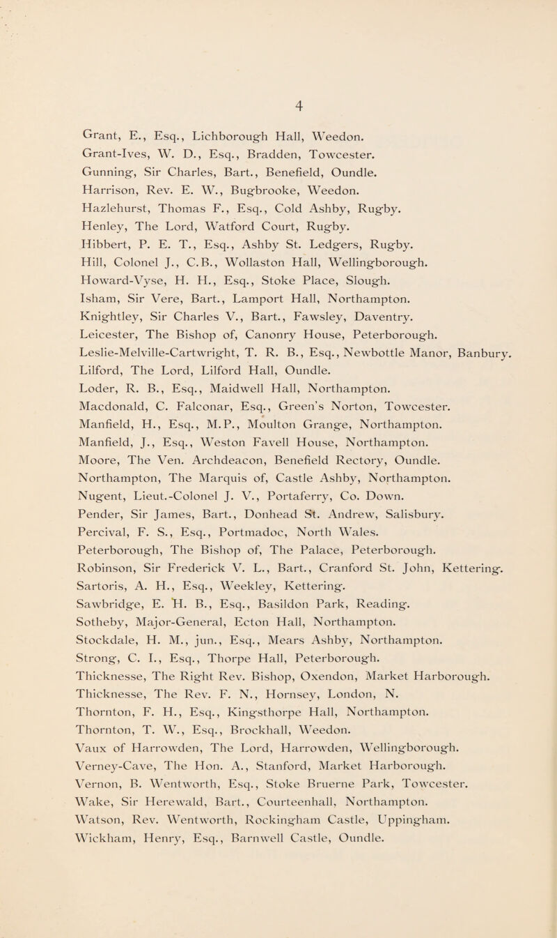 4 Grant, E., Esq., Lichboroug-h Hall, Weedon. Grant-Ives, W. D., Esq., Bradden, Towcester. Gunning-, Sir Charles, Bart., Benefield, Oundle. Harrison, Rev. E. W., Bug-brooke, Weedon. Hazlehurst, Thomas F., Esq., Cold Ashby, Rug-by. Henley, The Lord, Watford Court, Rug-by. Hibbert, P. E. T., Esq., Ashby St. Ledg-ers, Rug-by. Hill, Colonel J., C.B., Wollaston Hall, Wellingborough. Howard-Vyse, H. H., Esq., Stoke Place, Sloug-h. Isham, Sir Vere, Bart., Lamport Hall, Northampton. Knig-htley, Sir Charles V., Bart., Fawsley, Daventry. Leicester, The Bishop of, Canonry House, Peterborough. Leslie-Melville-Cartwrig-ht, T. R. B., Esq., Newbottle Manor, Banbury. Lilford, The Lord, Lilford Hall, Oundle. Loder, R. B., Esq., Maidwell Hall, Northampton. Macdonald, C. Falconar, Esq., Green’s Norton, Towcester. Manfield, H., Esq., M.P., Moulton Grang-e, Northampton. Manfield, J., Esq., Weston Favell House, Northampton. Moore, The Ven. Archdeacon, Benefield Rectory, Oundle. Northampton, The Marquis of, Castle Ashby, Northampton. Nug-ent, Lieut.-Colonel J. V., Portaferry, Co. Down. Pender, Sir James, Bart., Donhead St. Andrew, Salisbury. Percival, F. S., Esq., Portmadoc, North Wales. Peterboroug-h, The Bishop of, The Palace, Peterboroug-h. Robinson, Sir Frederick V. L., Bart., Cranford St. John, Kettering-. Sartoris, A. H., Esq., Weekley, Kettering-. Sawbridg-e, E. H. B., Esq., Basildon Park, Reading-. Sotheby, Major-General, Ecton Hall, Northampton. Stockdale, H. M., jun., Esq., Mears Ashby, Northampton. Strong, C. I., Esq., Thorpe Hall, Peterboroug-h. Thicknesse, The Right Rev. Bishop, Oxendon, Market Harborough. Thicknesse, The Rev. F. N., Hornsey, London, N. Thornton, F. H., Esq., Kingsthorpe Hall, Northampton. Thornton, T. W., Esq., Brockhall, Weedon. Vaux of Harrowden, The Lord, Harrowden, Wellingborough. Verney-Cave, The Hon. A., Stanford, Market Harborough. Vernon, B. Wentworth, Esq., Stoke Bruerne Park, Towcester. Wake, Sir Llerewald, Bart., Courteenhall, Northampton. Watson, Rev. Wentworth, Rockingham Castle, Uppingham. Wickham, Henry, Esq., Barnwell Castle, Oundle.