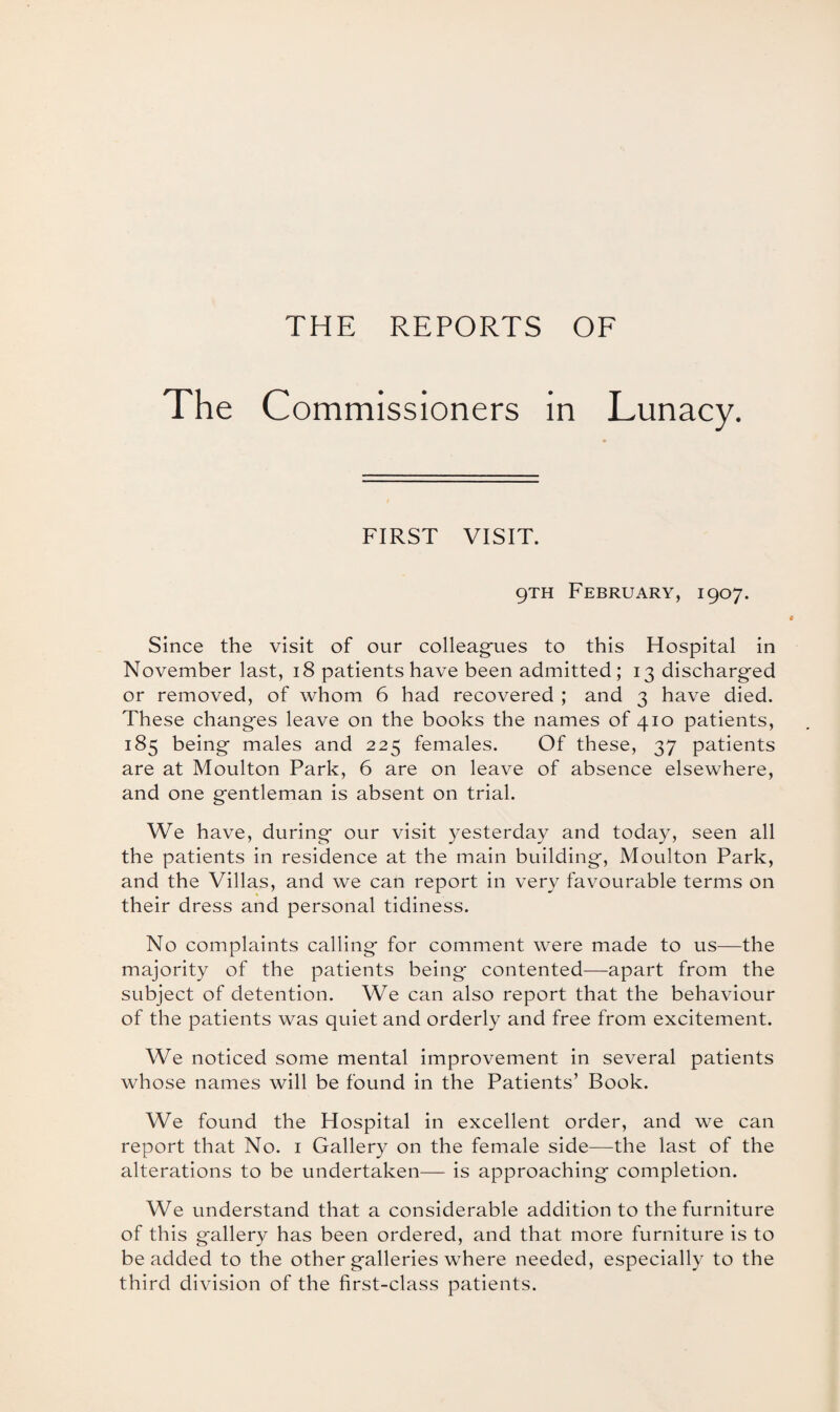 The Commissioners in Lunacy. FIRST VISIT. 9TH February, 1907. Since the visit of our colleagues to this Hospital in November last, 18 patients have been admitted; 13 discharged or removed, of whom 6 had recovered ; and 3 have died. These changes leave on the books the names of 410 patients, 185 being males and 225 females. Of these, 37 patients are at Moulton Park, 6 are on leave of absence elsewhere, and one gentleman is absent on trial. We have, during our visit yesterday and today, seen all the patients in residence at the main building, Moulton Park, and the Villas, and we can report in very favourable terms on their dress and personal tidiness. No complaints calling for comment were made to us—the majority of the patients being- contented—apart from the subject of detention. We can also report that the behaviour of the patients was quiet and orderly and free from excitement. We noticed some mental improvement in several patients whose names will be found in the Patients’ Book. We found the Hospital in excellent order, and we can report that No. 1 Gallery on the female side—the last of the alterations to be undertaken— is approaching completion. We understand that a considerable addition to the furniture of this gallery has been ordered, and that more furniture is to be added to the other galleries where needed, especially to the third division of the first-class patients.