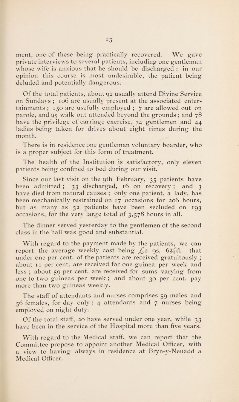 *3 ment, one of these being- practically recovered. We gave private interviews to several patients, including-one g-entleman whose wife is anxious that he should be discharged : in our opinion this course is most undesirable, the patient being deluded and potentially dangerous. Of the total patients, about 92 usually attend Divine Service on Sundays ; 106 are usually present at the associated enter¬ tainments ; 150 are usefully employed ; 7 are allowed out on parole, and 95 walk out attended beyond the grounds; and 78 have the privilege of carriage exercise, 34 gentlemen and 44 ladies being taken for drives about eight times during the month. There is in residence one gentleman voluntary boarder, who is a proper subject for this form of treatment. The health of the Institution is satisfactory, only eleven patients being confined to bed during our visit. Since our last visit on the 9th February, 35 patients have been admitted ; 33 discharged, 16 on recovery ; and 3 have died from natural causes ; only one patient, a lady, has been mechanically restrained on 17 occasions for 206 hours, but as many as 52 patients have been secluded on 193 occasions, for the very large total of 3,578 hours in all. The dinner served yesterday to the gentlemen of the second class in the hall was good and substantial. With regard to the payment made by the patients, we can report the average weekly cost being jQ2 9s. 6^d.—that under one per cent, of the patients are received gratuitously ; about 11 per cent, are received for one guinea per week and less ; about 59 per cent, are received for sums varying from one to two guineas per week ; and about 30 per cent, pay more than two guineas weekly. The staff of attendants and nurses comprises 59 males and 56 females, for day only : 4 attendants and 7 nurses being employed on night duty. Of the total staff, 20 have served under one year, while 33 have been in the service of the Hospital more than five years. With regard to the Medical staff, we can report that the Committee propose to appoint another Medical Officer, with a view to having always in residence at Bryn-y-Neuadd a Medical Officer.