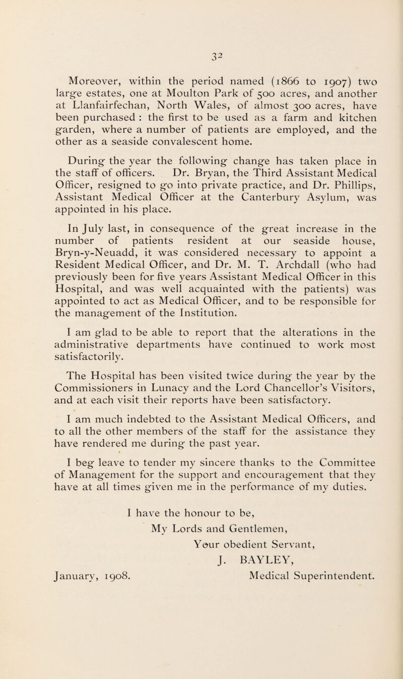 Moreover, within the period named (1866 to 1907) two large estates, one at Moulton Park of 500 acres, and another at Llanfairfechan, North Wales, of almost 300 acres, have been purchased : the first to be used as a farm and kitchen garden, where a number of patients are employed, and the other as a seaside convalescent home. During the year the following change has taken place in the staff of officers. Dr. Bryan, the Third Assistant Medical Officer, resigned to go into private practice, and Dr. Phillips, Assistant Medical Officer at the Canterbury Asylum, was appointed in his place. In July last, in consequence of the great increase in the number of patients resident at our seaside house, Bryn-y-Neuadd, it was considered necessary to appoint a Resident Medical Officer, and Dr. M. T. Archdall (who had previously been for five years Assistant Medical Officer in this Hospital, and was well acquainted with the patients) was appointed to act as Medical Officer, and to be responsible for the management of the Institution. I am glad to be able to report that the alterations in the administrative departments have continued to work most satisfactorily. The Hospital has been visited twice during the year by the Commissioners in Lunacy and the Lord Chancellor’s Visitors, and at each visit their reports have been satisfactory. I am much indebted to the Assistant Medical Officers, and to all the other members of the staff for the assistance they have rendered me during the past year. I beg leave to tender my sincere thanks to the Committee of Management for the support and encouragement that they have at all times given me in the performance of my duties. I have the honour to be, My Lords and Gentlemen, Your obedient Servant, J. BAYLEY, January, 1908. Medical Superintendent.