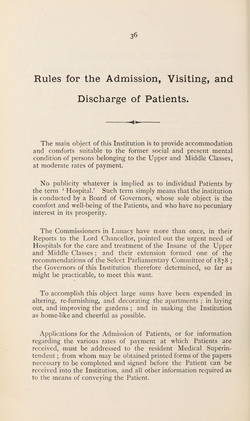 Rules for the Admission, Visiting, and Discharge of Patients. ■4> The main object of this Institution is to provide accommodation and comforts suitable to the former social and present mental condition of persons belonging to the Upper and Middle Classes, at moderate rates of payment. No publicity whatever is implied as to individual Patients by the term ‘ Hospital.’ Such term simply means that the institution is conducted by a Board of Governors, whose sole object is the comfort and well-being of the Patients, and who have no pecuniary interest in its prosperity. The Commissioners in Lunacy have more than once, in their Reports to the Lord Chancellor, pointed out the urgent need of Hospitals for the care and treatment of the Insane of the Upper and Middle Classes; and their extension formed one of the recommendations of the Select Parliamentary Committee of 1878 ; the Governors of this Institution therefore determined, so far as might be practicable, to meet this want. To accomplish this object large sums have been expended in altering, re-furnishing, and decorating the apartments ; in laying out, and improving the gardens ; and in making the Institution as home-like and cheerful as possible. Applications for the Admission of Patients, or for information regarding the various rates of payment at which Patients are received, must be addressed to the resident Medical Superin¬ tendent ; from whom may be obtained printed forms of the papers necessary to be completed and signed before the Patient can be received into the Institution, and all other information required as to the means of conveying the Patient.