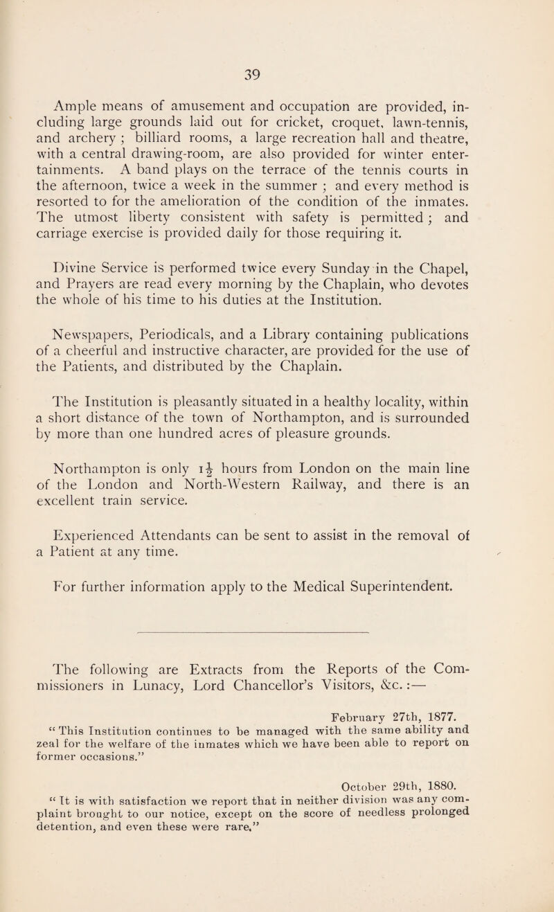 Ample means of amusement and occupation are provided, in¬ cluding large grounds laid out for cricket, croquet, lawn-tennis, and archery ; billiard rooms, a large recreation hall and theatre, with a central drawing-room, are also provided for winter enter¬ tainments. A band plays on the terrace of the tennis courts in the afternoon, twice a week in the summer ; and every method is resorted to for the amelioration of the condition of the inmates. The utmost liberty consistent with safety is permitted; and carriage exercise is provided daily for those requiring it. Divine Service is performed twice every Sunday in the Chapel, and Prayers are read every morning by the Chaplain, who devotes the whole of his time to his duties at the Institution. Newspapers, Periodicals, and a Library containing publications of a cheerful and instructive character, are provided for the use of the Patients, and distributed by the Chaplain. The Institution is pleasantly situated in a healthy locality, within a short distance of the town of Northampton, and is surrounded by more than one hundred acres of pleasure grounds. Northampton is only ij hours from London on the main line of the London and North-Western Railway, and there is an excellent train service. Experienced Attendants can be sent to assist in the removal of a Patient at any time. For further information apply to the Medical Superintendent. The following are Extracts from the Reports of the Com¬ missioners in Lunacy, Lord Chancellor’s Visitors, &c.:— February 27th, 1877. “ This Institution continues to be managed with the same ability and zeal for the welfare of the inmates which we have been able to report on former occasions.” October 29th, 1880. “ It is with satisfaction we report that in neither division was any com¬ plaint brought to our notice, except on the score of needless prolonged detention, and even these were rare.”