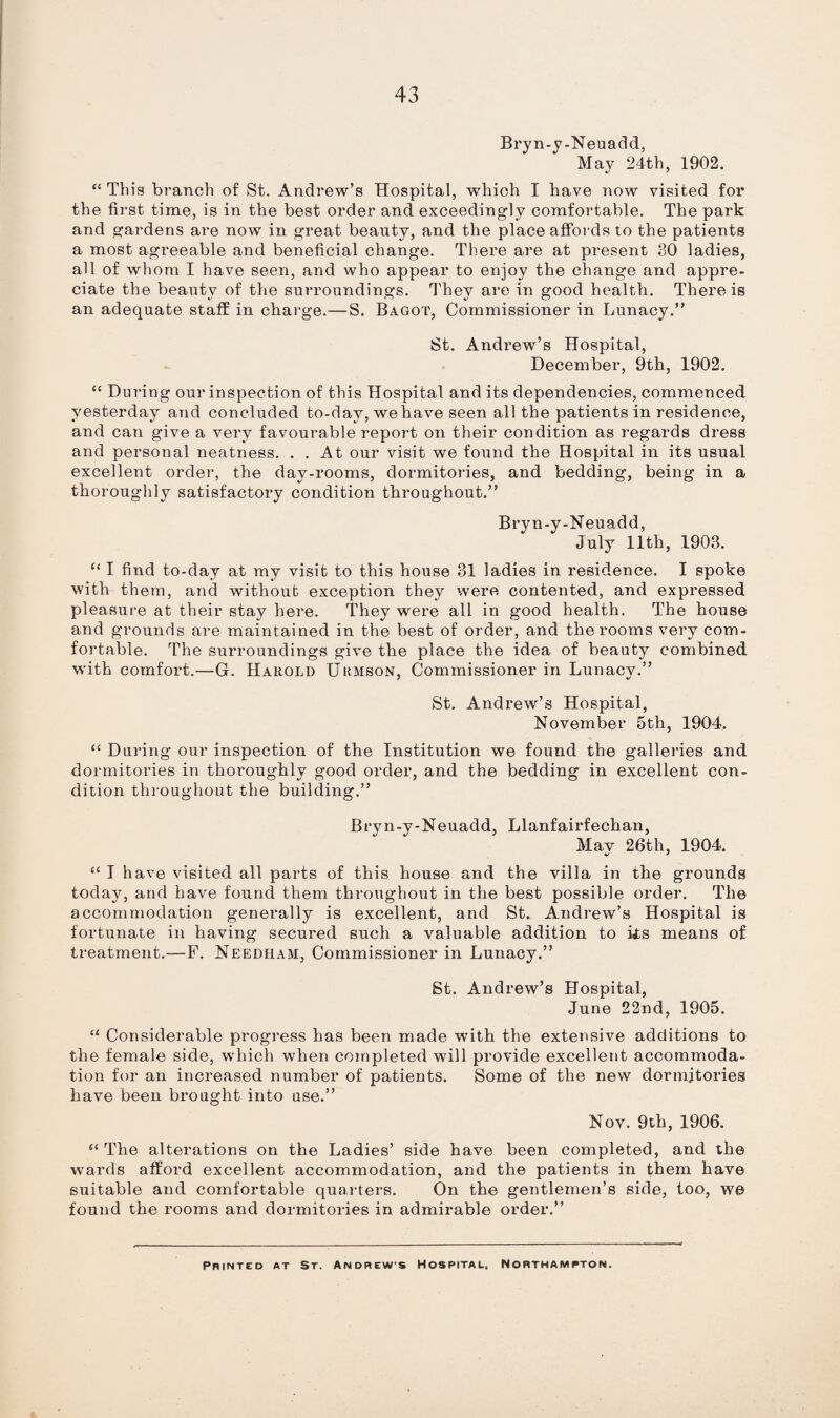 43 Bryn-y-Neuadd, May 24th, 1902. “ This branch of St. Andrew’s Hospital, whioh I have now visited for the first time, is in the best order and exceedingly comfortable. The park and gardens are now in great beauty, and the place affords to the patients a most agreeable and beneficial change. There are at present 30 ladies, all of whom I have seen, and who appear to enjoy the change and appre¬ ciate the beantv of the surroundings. They are in good health. There is an adequate staff in charge.— S. Bagot, Commissioner in Lunacy.” St. Andrew’s Hospital, December, 9th, 1902. “ During our inspection of this Hospital and its dependencies, commenced yesterday and concluded to-day, we have seen all the patients in residence, and can give a very favourable report on their condition as regards dress and personal neatness. . . At our visit we found the Hospital in its usual excellent order, the day-rooms, dormitories, and bedding, being in a thoroughly satisfactory condition throughout.” Bryn-y-Neuadd, July 11th, 1903. “ I find to-day at my visit to this house 31 ladies in residence. I spoke with them, and without exception they were contented, and expressed pleasure at their stay here. They were all in good health. The house and grounds are maintained in the best of order, and the rooms very com¬ fortable. The surroundings give the place the idea of beauty combined with comfort.—G. Harold Urmson, Commissioner in Lunacy.” St. Andrew’s Hospital, November 5th, 1904. “ During our inspection of the Institution we found the galleries and dormitories in thoroughly good order, and the bedding in excellent con¬ dition throughout the building.” B ryn-y-Neuadd, Llanfairfechan, Mav 26th, 1904. “ I have visited all parts of this house and the villa in the grounds today, and have found them throughout in the best possible order. The accommodation generally is excellent, and St. Andrew’s Hospital is fortunate in having secured such a valuable addition to iis means of treatment.—F. Needham, Commissioner in Lunacy.” St. Andrew’s Hospital, June 22nd, 1905. “ Considerable progress has been made with the extensive additions to the female side, which when completed will provide excellent accommoda¬ tion for an increased number of patients. Some of the new dormitories have been brought into use.” Nov. 9th, 1906. “ The alterations on the Ladies’ side have been completed, and the wards afford excellent accommodation, and the patients in them have suitable and comfortable quarters. On the gentlemen’s side, too, we found the rooms and dormitories in admirable order.” Printed at St. Andrews Hospital. Northampton.