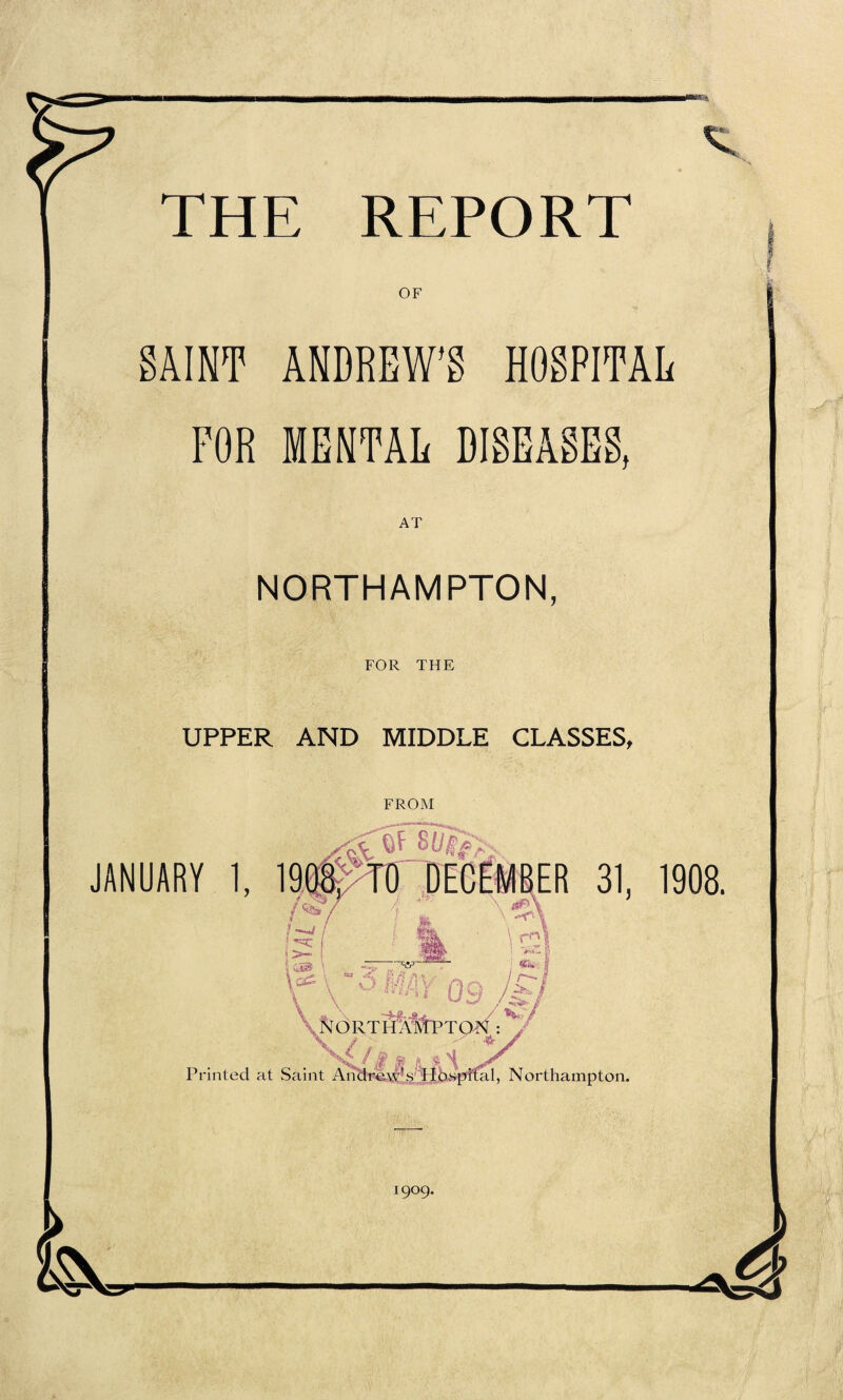 OF SAINT ANDREW’S HOSPITAL FOR MENTAL DISEASES, AT NORTHAMPTON, FOR THE UPPER AND MIDDLE CLASSES, FROM JANUARY 1, 19#Tir DECEMBER 31, I ■: ! ! ' 'Z I }>- I ■; yjB \ \ .-T’ \ r\ NORThA%PTO^ : ^ Printed at Saint Andrew’s IIospital, Northampton. 1909. 1908.