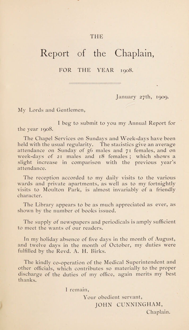 THE Report of the Chaplain, FOR THE YEAR 1908. January 27th, 1909. My Lords and Gentlemen, I beg* to submit to you my Annual Report for the year 1908. The Chapel Services on Sundays and Week-days have been held with the usual regularity. The statistics g*ive an average attendance on Sunday of 56 males and 71 females, and on week-days of 21 males and 18 females ; which shows a slight increase in comparison with the previous year’s attendance. The reception accorded to my daily visits to the various wards and private apartments, as well as to my fortnightly visits to Moulton Park, is almost invariably of a friendly character. The Library appears to be as much appreciated as ever, as shown by the number of books issued. The supply of newspapers and periodicals is amply sufficient to meet the wants of our readers. In my holiday absence of five days in the month of August, and twelve days in the month of October, my duties were fulfilled by the Revd. A. H. Birks. The kindly co-operation of the Medical Superintendent and other officials, which contributes so materially to the proper discharge of the duties of my office, again merits my best thanks. I remain, Your obedient servant, JOHN CUNNINGHAM, Chaplain.