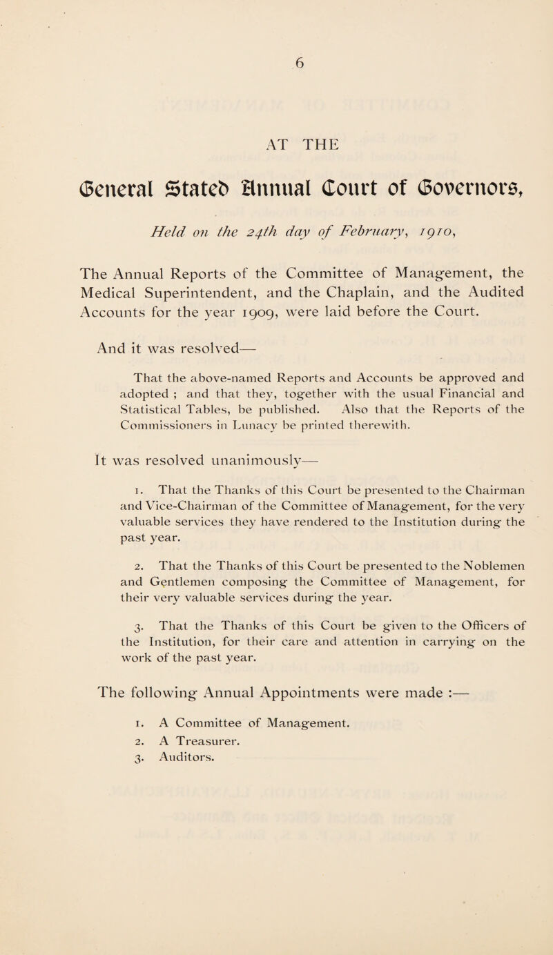 AT THE (Seneral Stated annual Court of (Bovernore, Held on the 24th day of February, /9/0, The Annual Reports of the Committee of Management, the Medical Superintendent, and the Chaplain, and the Audited Accounts for the year 1909, were laid before the Court. And it was resolved—- That the above-named Reports and Accounts be approved and adopted ; and that they, together with the usual Financial and Statistical Tables, be published. Also that the Reports of the Commissioners in Lunacy be printed therewith. It was resolved unanimously— 1. That the Thanks of this Court be presented to the Chairman and Vice-Chairman of the Committee of Management, for the very valuable services they have rendered to the Institution during the past year. 2. That the Thanks of this Court be presented to the Noblemen and Gentlemen composing the Committee of Management, for their very valuable services during the year. 3. That the Thanks of this Court be given to the Officers of the Institution, for their care and attention in carrying on the work of the past year. The following Annual Appointments were made :— 1. A Committee of Management. 2. A Treasurer. 3. Auditors.